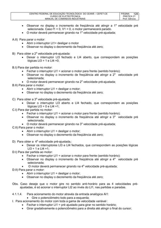 CENTRO FEDERAL DE EDUCAÇÃO TECNOLÓGICA DO CEARÁ – CEFET-CE
CURSO DE ELETROTÉCNICA
MANUAL DE COMANDOS INDUSTRIAIS
PÁGINA:
PRÁTICA 21
Prof. Gênova
128
 Observar no display o incremento de freqüência até atingir a 1a
velocidade pré
selecionada. Caso f1 = 0, V1 = 0, o motor permanecerá parado.
 O motor deverá permanecer girando na 1a
velocidade pré-ajustada;
A.II) Para parar o motor:
 Abrir o interruptor LI1= desligar o motor
 Observar no display o decremento da freqüência até zero;
B) Para obter a 2a
velocidade pré-ajustada:
 Deixar o interruptor LI3 fechado e LI4 aberto, que correspondem as posições
lógicas LI3 = 1 e LI4 =0;
B.I) Para dar partida no motor:
 Fechar o interruptor LI1 = acionar o motor para frente (sentido horário);
 Observar no display o incremento de freqüência até atingir a 2a
velocidade pré
selecionada;
 O motor deverá permanecer girando na 2a
velocidade pré-ajustada;
B.II) Para parar o motor:
 Abrir o interruptor LI1 = desligar o motor;
 Observar no display o decremento da freqüência até zero;
C) Para obter a 3a
velocidade pré-ajustada:
 Deixar o interruptor LI3 aberto e LI4 fechado, que correspondem as posições
lógicas LI3 = 0 e LI4 =1;
C.I) Para dar partida no motor:
 Fechar o interruptor LI1 = acionar o motor para frente (sentido horário);
 Observar no display o incremento de freqüência até atingir a 3a
velocidade pré
selecionada;
 O motor deverá permanecer girando na 3a
velocidade pré-ajustada;
C.II) Para parar o motor:
 Abrir o interruptor LI1 = desligar o motor;
 Observar no display o decremento da freqüência até zero;
D) Para obter a 4a
velocidade pré-ajustada,:
 Deixar os interruptores LI3 e LI4 fechados, que correspondem as posições lógicas
LI3 = 1 e LI4 =1;
D.I) Para dar partida ao motor:
 Fechar o interruptor LI1 = acionar o motor para frente (sentido horário);
 Observar no display o incremento de freqüência até atingir a 4a
velocidade pré
selecionada;
 O motor deverá permanecer girando na 4a
velocidade pré-ajustada;
D.II) Para parar o motor:
 Abrir o interruptor LI1 = desligar o motor;
 Observar no display o decremento da freqüência até zero;
Obs. Caso deseje que o motor gire no sentido anti-horário para as 4 velocidades pré-
ajustadas, é só acionar o interruptor LI2 ao invés do LI1, nas partidas e paradas.
4.1.1.4. Para acionamento do motor através da entrada analógica AI1:
 Gire o potenciômetro todo para a esquerda;
I. Para acionamento do motor com toda a gama de velocidade variável :
 Fechar o interruptor LI1 = pré ajustado para girar no sentido horário;
 Girar gradativamente o potenciômetro para a direita até atingir o final do cursor;
 