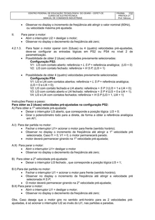 CENTRO FEDERAL DE EDUCAÇÃO TECNOLÓGICA DO CEARÁ – CEFET-CE
CURSO DE ELETROTÉCNICA
MANUAL DE COMANDOS INDUSTRIAIS
PÁGINA:
PRÁTICA 21
Prof. Gênova
132
 Observar no display o incremento de freqüência até atingir o valor nominal (60Hz),
ou velocidade máxima pré ajustada.
II. Para parar o motor:
 Abrir o interruptor LI2 = desligar o motor;
 Observar no display o decremento da freqüência até zero;
4.2.1.3. Para fazer o motor operar com 2(duas) ou 4 (quatro) velocidades pré-ajustadas,
deve-se configurar as entradas lógicas em PS2 ou PS4 no nível 2 de
parametrização.
 Possibilidade de obter 2 (duas) velocidades previamente selecionadas:
Configuração PS2:
V1: LI3 com contato aberto: referência = L S P + referência analógica; (LI3 = 0)
V2: LI3 com contato fechado: referência = H S P; (LI3 = 1)
 Possibilidade de obter 4 (quatro) velocidades previamente selecionadas:
Configuração PS4:
V1: LI3 e LI4 com contatos abertos: referência = L S P + referência analógica;
(LI3 = 0 e LI4 = 0);
V2: LI3 com contato fechado e LI4 aberto: referência = S P 3 (LI3 = 1 e LI4 = 0);
V3: LI3 com contato aberto e LI4 fechado: referência = S P 4 (LI3 = 0 e LI4 = 1);
V4: LI3 e LI4 com contatos fechados: referência = H S P (LI3 = 1, LI4 = 1)
Instruções Passo a passo:
Para obter as 2 (duas) velocidades pré-ajustadas na configuração PS2:
A) Para obter a 1a
velocidade pré-ajustada:
 Deixar o interruptor LI3 aberto, que corresponde a posição lógica LI3 = 0;
 Girar o potenciômetro todo para a direita, de forma a obter a referência analógica
em AI1;
A.I) Para dar partida no motor:
 Fechar o interruptor LI1= acionar o motor para frente (sentido horário);
 Observar no display o incremento de freqüência até atingir a 1a
velocidade pré
selecionada. Caso f1 = 0, V1 = 0, o motor permanecerá parado.
 motor deverá permanecer girando na 1a
velocidade pré-ajustada;
A.II) Para parar o motor:
 Abrir o interruptor LI1= desligar o motor
 Observar no display o decremento da freqüência até zero;
B) Para obter a 2a
velocidade pré-ajustada:
 Deixar o interruptor LI3 fechado , que corresponde a posição lógica LI3 = 1;
B.I) Para dar partida no motor:
 Fechar o interruptor LI1 = acionar o motor para frente (sentido horário);
 Observar no display o incremento de freqüência até atingir a velocidade pré
selecionada H S P;
 O motor deverá permanecer girando na 2a
velocidade pré-ajustada;
B.II) Para parar o motor:
 Abrir o interruptor LI1 = desligar o motor;
 Observar no display o decremento da freqüência até zero;
Obs. Caso deseje que o motor gire no sentido anti-horário para as 2 velocidades pré-
ajustadas, é só acionar o interruptor LI2 ao invés do LI1, nas partidas e paradas.
 