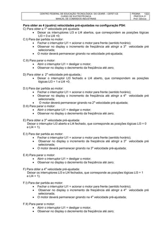 CENTRO FEDERAL DE EDUCAÇÃO TECNOLÓGICA DO CEARÁ – CEFET-CE
CURSO DE ELETROTÉCNICA
MANUAL DE COMANDOS INDUSTRIAIS
PÁGINA:
PRÁTICA 21
Prof. Gênova
133
Para obter as 4 (quatro) velocidades pré-ajustadas na configuração PS4:
C) Para obter a 1a
velocidade pré ajustada
 Deixar os interruptores LI3 e LI4 abertos, que correspondem as posições lógicas
LI3 = 0 e LI4 =0;
C.I) Para dar partida no motor:
 Fechar o interruptor LI1 = acionar o motor para frente (sentido horário);
 Observar no display o incremento de freqüência até atingir a 3a
velocidade pré
selecionada;
 O motor deverá permanecer girando na velocidade pré-ajustada;
C.II) Para parar o motor:
 Abrir o interruptor LI1 = desligar o motor;
 Observar no display o decremento da freqüência até zero;
D) Para obter a 2a
velocidade pré-ajustada,:
 Deixar o interruptor LI3 fechado e LI4 aberto, que correspondem as posições
lógicas LI3 = 1 e LI4 =0;
D.I) Para dar partida ao motor:
 Fechar o interruptor LI1 = acionar o motor para frente (sentido horário);
 Observar no display o incremento de freqüência até atingir a 4a
velocidade pré
selecionada;
 O motor deverá permanecer girando na 2a
velocidade pré-ajustada;
D.II) Para parar o motor:
 Abrir o interruptor LI1 = desligar o motor;
 Observar no display o decremento da freqüência até zero;
E) Para obter a 3a
velocidade pré-ajustada:
Deixar o interruptor LI3 aberto e LI4 fechado, que corresponde as posições lógicas LI3 = 0
e LI4 = 1).
E.I) Para dar partida ao motor:
 Fechar o interruptor LI1 = acionar o motor para frente (sentido horário);
 Observar no display o incremento de freqüência até atingir a 3a
velocidade pré
selecionada;
 O motor deverá permanecer girando na 3a
velocidade pré-ajustada;
E.II) Para parar o motor:
 Abrir o interruptor LI1 = desligar o motor;
 Observar no display o decremento da freqüência até zero;
F) Para obter a 4a
velocidade pré-ajustada:
Deixar os interruptores LI3 e LI4 fechados, que corresponde as posições lógicas LI3 = 1
e LI4 = 1).
F.I) Para dar partida ao motor:
 Fechar o interruptor LI1 = acionar o motor para frente (sentido horário);
 Observar no display o incremento de freqüência até atingir a 4a
velocidade pré
selecionada;
 O motor deverá permanecer girando na 4a
velocidade pré-ajustada;
F.II) Para parar o motor:
 Abrir o interruptor LI1 = desligar o motor;
 Observar no display o decremento da freqüência até zero;
 