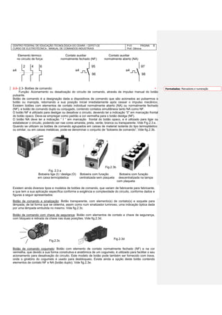 CENTRO FEDERAL DE EDUCAÇÃO TECNOLÓGICA DO CEARÁ – CEFET-CE
CURSO DE ELETROTÉCNICA - MANUAL DE COMANDOS INDUSTRIAIS
P-01 PÁGINA
Prof. Gênova
8
Elemento térmico Contato auxiliar Contato auxiliar
no circuito de força: normalmente fechado (NF) normalmente aberto (NA)
2 4 6 95 97
e4 e4 e4
96 98
2.3- 2.3- Botões de comando:
Função: Acionamento ou desativação do circuito de comando, através de impulso manual do botão
pulsante.
Botão de comando é a designação dada a dispositivos de comando que são acionados ao pulsarmos o
botão ou manopla, retornando a sua posição inicial imediatamente após cessar o impulso mecânico.
Existem botões com elementos de contato individual normalmente aberto (NA) ou normalmente fechado
(NF), e botão de comando duplo ou conjugado, contendo contatos simultâneos tanto NA como NF.
O botão NF é utilizado para desligar ou desativar o circuito, devendo ter a indicação “0” em marcação frontal
do botão opaco. Deve-se empregar como padrão a cor vermelha para o botão desliga (NF).
O botão NA deve ter a indicação “ I “ em marcação frontal do botão opaco, e é utilizado para ligar ou
estabelecer o circuito, podendo ser nas cores amarela, preta, verde, branca ou transparente. Vide Fig.2.3 a.
Quando se utilizam os botões de comando agrupados em caixas de material isolante do tipo termoplástico
ou similar, ou em caixas metálicas, pode-se denominar o conjunto de “botoeira de comando”. Vide fig.2.3b.
Fig. 2.3 a
Botoeira liga (I) / desliga (O) Botoeira com furação Botoeira com furação
em caixa termoplástica centralizada sem plaqueta descentralizada na tampa
com plaqueta
Existem ainda diversos tipos e modelos de botões de comando, que variam de fabricante para fabricante,
e que tem a sua aplicação específica conforme a exigência e complexidade do circuito, conforme dados e
figuras a seguir apresentados:
Botão de comando e sinalização: Botão transparente, com elemento(s) de contato(s) e soquete para
lâmpada, de tal forma que se obtenha, assim como num sinalizador luminoso, uma indicação óptica dada
por uma lâmpada embutida no mesmo. Vide fig.2.3c.
Botão de comando com chave de segurança: Botão com elementos de contato e chave de segurança,
com bloqueio e retirada da chave nas duas posições. Vide fig.2.3d.
Botão de comando cogumelo: Botão com elemento de contato normalmente fechado (NF) e na cor
vermelha, que devido a sua forma construtiva e anatômica de um cogumelo, é utilizado para facilitar o seu
acionamento para desativação do circuito. Este modelo de botão pode também ser fornecido com trava,
onde o giratório do cogumelo é usado para desbloqueio. Existe ainda a opção deste botão contendo
elementos de contato NF e NA (botão duplo). Vide fig.2.3e.
Fig.2.3c
Fig.2.3d
Fig.2.3b
Formatados: Marcadores e numeração
 