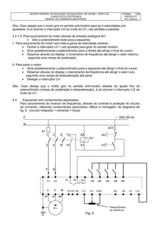 CENTRO FEDERAL DE EDUCAÇÃO TECNOLÓGICA DO CEARÁ – CEFET-CE
CURSO DE ELETROTÉCNICA
MANUAL DE COMANDOS INDUSTRIAIS
PÁGINA:
PRÁTICA 21
Prof. Gênova
134
Obs. Caso deseje que o motor gire no sentido anti-horário para as 4 velocidades pré-
ajustadas, é só acionar o interruptor LI2 ao invés do LI1, nas partidas e paradas.
4.2.1.4. Para acionamento do motor através da entrada analógica AI1:
 Gire o potenciômetro todo para a esquerda;
I. Para acionamento do motor com toda a gama de velocidade variável :
 Fechar o interruptor LI1 = pré ajustado para girar no sentido horário;
 Girar gradativamente o potenciômetro para a direita até atingir o final do cursor;
 Observar através do display, o incremento de freqüência até atingir o valor máximo,
seguindo uma rampa de aceleração;
II. Para parar o motor:
 Girar gradativamente o potenciômetro para a esquerda até atingir o final do cursor;
 Observar através do display, o decremento da freqüência até atingir o valor nulo,
seguindo uma rampa de desaceleração até parar;
 Desligar o interruptor LI1.
Obs. Caso deseje que o motor gire no sentido anti-horário através do ajuste fino do
potenciômetro (rampa de aceleração e desaceleração), é só acionar o interruptor LI2 ao
invés do LI1.
4.3. Esquemas com componentes associados:
Para acionamento do inversor de frequência, através do controle e proteção do circuito
de comando, utilizando componentes associados, efetue a montagem, do diagrama da
fig. 9. (circuito integrado = comando + força)
F ~ 220v 60 Hz
N
e21
e1
1 3 5 13 A2 bo
K1
2 4 6 14 A1 b1
F N
U1 V1 W1
U V W
M
3 ~
L1 L2 LI1 LI2 LI3 LI4 +24SC SB SA
PO PA PB +10 AI1 COM AIC AI2 LO LO+
Fig. 9
Potenciômetro
de referência
 