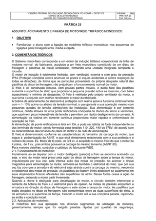 CENTRO FEDERAL DE EDUCAÇÃO TECNOLÓGICA DO CEARÁ – CEFET-CE
CURSO DE ELETROTÉCNICA
MANUAL DE COMANDOS INDUSTRIAIS
PÁGINA:
PRÁTICA 23
Prof. Gênova
146
PRÁTICA 23
ASSUNTO: ACIONAMENTO E PARADA DE MOTOFREIO TRIFÁSICO MONODISCO
1. OBJETIVO
 Familiarizar o aluno com a ligação do motofreio trifásico monodisco, nos esquemas de
ligações para frenagem lenta, média e rápida.
2. COMENTÁRIOS TEÓRICOS
O Sistema motor-freio corresponde a um motor de indução trifásico convencional da linha de
motores normal do fabricante, acoplado a um freio monodisco constituído de um disco de
frenagem e pastilhas de metal sinterizado, formando uma unidade integrada compacta e
robusta.
O motor de indução é totalmente fechado, com ventilação externa e com grau de proteção
IP54 (Proteção completa contra acúmulo de poeira e toques acidentais e contra respingos de
todas as direções), de forma que as partículas proveniente do próprio desgaste natural das
pastilhas do disco de frenagem, não prejudicam o funcionamento normal do motor.
O freio é de construção robusta, com poucas partes móveis. A dupla face das pastilhas
aumenta a superfície de atrito que proporciona pequena pressão sobre as mesmas, com baixo
aquecimento e mínimo de desgastes. O freio é resfriado pelo próprio ventilador do motor, o
que torna o conjunto com melhor rendimento e maior durabilidade.
A bobina de acionamento do eletroimã é protegida com resina epoxi e funciona continuamente
com + / - 10% acima ou abaixo da tensão nominal, o que garante a sua operação mesmo com
pequenas quedas de tensão admissíveis da instalação. Sua alimentação é por corrente
contínua, obtida através de uma ponte retificadora composta de diodos de silício e varistores,
que suprimem picos indesejáveis de tensão e permitem um rápido desligamento da corrente. A
alimentação da bobina em corrente contínua proporciona maior rapidez e uniformidade de
operação do freio.
A alimentação da ponte retificadora é feita em CA, e pode ser obtida de fonte independente ou
dos terminais do motor, sendo fornecida para tensões 110, 220, 440 ou 575V, de acordo com
as características das tensões de placa do motor e da rede de alimentação.
O freio é dimensionado conforme as características do tamanho da carcaça do motor, que
segue a padronização da ABNT, e que está diretamente relacionado com a sua potência e o
número de polos. Ex. Motor de 6 polos, de 3/4 cv, é acoplado o mesmo freio do que o motor de
4 polos, de 1 cv , pois ambos possuem a carcaça do mesmo tamanho (ABNT 80).
Para maiores detalhes, consultar o catálogo do fabricante WEG.
2.1. Funcionamento do motofreio:
Inicialmente ao se deparar com o motor desligado (parado) o freio se encontra acionado, ou
seja, o eixo do motor está preso pela ação do disco de frenagem sobre a tampa do motor,
impulsionado por sua vez, pela intensa ação das molas de pressão. Ao acionar a chave
magnética para alimentação do motor, alimenta-se também o eletroimã do freio, que por sua
vez faz com que a armadura do eletroimã seja atraída contra a carcaça do mesmo, vencendo
a resistência das molas de pressão. As pastilhas ao ficarem livres deslocam-se axialmente em
seus alojamentos ficando afastadas das superfícies de atrito. Dessa forma cessa a ação de
frenagem, deixando o motor partir livremente.
Quando a chave é desligada para desativação do motor, o circuito também interrompe a
corrente da bobina do freio e o eletroimã para de operar. As molas de pressão empurram a
armadura na direção do disco de frenagem e este sobre a tampa do motor. As pastilhas que
estão alojadas no disco de frenagem, são comprimidas entre as duas superfícies de atrito, a
da armadura e a superfície da tampa, freiando o motor até a sua completa parada, repetindo-
se então a condição inicial.
2.2. Aplicações do motofreio:
O motofreio tem sua aplicação nos diversos segmentos de utilização de motores,
genericamente sempre que for exigida paradas rápidas por questão de segurança,
 