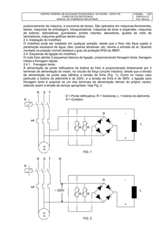 CENTRO FEDERAL DE EDUCAÇÃO TECNOLÓGICA DO CEARÁ – CEFET-CE
CURSO DE ELETROTÉCNICA
MANUAL DE COMANDOS INDUSTRIAIS
PÁGINA:
PRÁTICA 23
Prof. Gênova
147
posicionamento da máquina, e economia de tempo. São aplicados em máquinas-ferramentas,
teares, máquinas de embalagem, transportadores, máquinas de lavar e engarrafar, máquinas
de bobinar, dobradeiras, guindastes, pontes rolantes, elevadores, ajustes de rolos de
laminadores, máquinas gráficas dentre outras.
2.3. Instalação do motofreio:
O motofreio pode ser instalado em qualquer posição, desde que o freio não fique sujeito à
penetração excessiva de água, óleo, poeiras abrasivas, etc, devido a entrada de ar. Quando
montado na posição normal obedece o grau de proteção IP54 da ABNT.
2.4. Esquemas de ligação do motofreio:
O moto freio admite 3 esquemas básicos de ligação, proporcionando frenagem lenta, frenagem
média e frenagem rápida:
2.4.1. Frenagem lenta:
A alimentação da ponte retificadora da bobina do freio é proporcionada diretamente por 2
terminais de alimentação do motor, no circuito de força (circuito indutivo), desde que a tensão
de alimentação da ponte seja idêntica a tensão de linha (Fig. 1). Como no nosso caso
particular a bobina do eletroimã é de 220V, e a tensão de linha é de 380V, a ligação para
frenagem lenta é possível se um dos terminais de alimentação derivar do próprio neutro,
obtendo assim a tensão de serviço apropriada. Veja Fig. 2.
R S T
D = Ponte retificadora, R = Varistores, L = bobina do eletroimã,
K K = Contator.
D -
e4
D L
R R
+
FIG. 1
R S T N
K
D -
e4
~ 220V D L
R R
+
FIG. 2
M
3
M
3
 