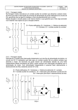 CENTRO FEDERAL DE EDUCAÇÃO TECNOLÓGICA DO CEARÁ – CEFET-CE
CURSO DE ELETROTÉCNICA
MANUAL DE COMANDOS INDUSTRIAIS
PÁGINA:
PRÁTICA 23
Prof. Gênova
148
2.4.2. Frenagem média:
Na frenagem média intercala-se um contato auxiliar do contator que alimenta o próprio motor,
de forma que haja a interrupção da corrente de alimentação da ponte retificadora do circuito de
CA, garantindo que se ligue ou desligue o freio simultaneamente com o motor.
Nessa situação o circuito passa a ser menos indutivo o que garante que o freio seja acionado
num instante mais rápido do que a situação anterior.
R S T F N
D = Ponte retificadora, R = Varistores, L = Bobina do eletroimã,
K K = Contator, K1 = contato auxiliar do contator
K1
-
D
e4
D L
R R
+
FIG. 3
2.4.3. Frenagem rápida:
Intercala-se o contato para interrupção diretamente num dos fios de alimentação da bobina, no
circuito de CC. É necessário que este seja um contato auxiliar NA do próprio contator que
alimenta o motor. Os terminais da ponte devem ser alimentados através de uma fonte
independente (Rede monofásica de 220V), porém sempre com interrupção simultânea com a
alimentação do motor. Com alimentação independente é possível fazer eletricamente o
destravamento do freio, bastando acionar S1 e S2.
D = Ponte retificadora, R = Varistores, L = Bobina do eletroimã, K = contator,
K1 = Contato auxiliar do contator K, S1 = Interruptor para alimentar a ponte em CA.
S2 = Interruptor para fazer o destravamento do freio
R S T
-
K F N
K1 S2 S1
D
e4
D L
R R
+
FIG 4
M
3
M
3
 