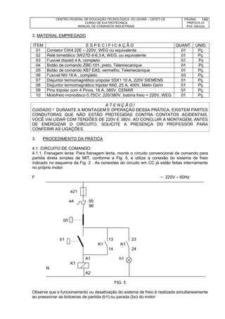 CENTRO FEDERAL DE EDUCAÇÃO TECNOLÓGICA DO CEARÁ – CEFET-CE
CURSO DE ELETROTÉCNICA
MANUAL DE COMANDOS INDUSTRIAIS
PÁGINA:
PRÁTICA 23
Prof. Gênova
149
3. MATERIAL EMPREGADO
ITEM E S P E C I F I C A Ç Ã O QUANT. UNID.
01 Contator CW4 22E – 220V, WEG ou equivalente 01 Pç.
02 Relé bimetálico 3W27D 4-6,3 A, WEG, ou equivalente 01 Pç.
03 Fusível diazed 4 A, completo 01 Pç
04 Botão de comando ZBE-101, preto, Telemecanique 01 Pç
05 Botão de comando XB7 EA5, vermelho, Telemecanique 01 Pç.
06 Fusível NH 16 A , completo 03 Pç.
07 Disjuntor termomagnético unipolar 5SX1 10 A, 220V SIEMENS 01 Pç.
08 Disjuntor termomagnético tripolar K60, 25 A, 400V, Melin Gerin 01 Pç.
09 Pino tripolar com 4 Pinos, 16 A, 380V, CEMAR 01 Pç.
10 Motofreio monodisco 0,75CV, 220/380V, bobina freio = 220V, WEG 01 Pç.
A T E N Ç Ã O !
CUIDADO ! DURANTE A MONTAGEM E OPERAÇÃO DESSA PRÁTICA, EXISTEM PARTES
CONDUTORAS QUE NÃO ESTÃO PROTEGIDAS CONTRA CONTATOS ACIDENTAIS.
VOCÊ VAI LIDAR COM TENSÕES DE 220V E 380V. AO CONCLUIR A MONTAGEM, ANTES
DE ENERGIZAR O CIRCUITO, SOLICITE A PRESENÇA DO PROFESSOR PARA
CONFERIR AS LIGAÇÕES.
3. PROCEDIMENTO DA PRÁTICA
4.1. CIRCUITO DE COMANDO:
4.1.1. Frenagem lenta: Para frenagem lenta, monte o circuito convencional de comando para
partida direta simples de MIT, conforme a Fig. 5, e utilize a conexão do sistema de freio
indicado no esquema da Fig. 2 . As conexões do circuito em CC já estão feitas internamente
no próprio motor.
F ~ 220V – 60Hz
e21
e4 95
96
b0
b1 13 23
K1 K1
14 24
A1 h1
K1
N
A2
FIG. 5
Observe que o funcionamento ou desativação do sistema de freio é realizada simultaneamente
ao pressionar as botoeiras de partida (b1) ou parada (bo) do motor
 
