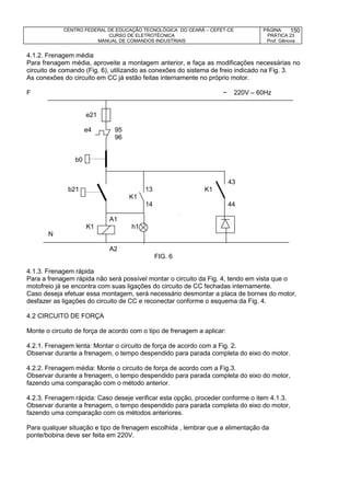 CENTRO FEDERAL DE EDUCAÇÃO TECNOLÓGICA DO CEARÁ – CEFET-CE
CURSO DE ELETROTÉCNICA
MANUAL DE COMANDOS INDUSTRIAIS
PÁGINA:
PRÁTICA 23
Prof. Gênova
150
4.1.2. Frenagem média
Para frenagem média, aproveite a montagem anterior, e faça as modificações necessárias no
circuito de comando (Fig. 6), utilizando as conexões do sistema de freio indicado na Fig. 3.
As conexões do circuito em CC já estão feitas internamente no próprio motor.
F ~ 220V – 60Hz
e21
e4 95
96
b0
43
b21 13 K1
K1
14 44
A1
K1 h1
N
A2
FIG. 6
4.1.3. Frenagem rápida
Para a frenagem rápida não será possível montar o circuito da Fig. 4, tendo em vista que o
motofreio já se encontra com suas ligações do circuito de CC fechadas internamente.
Caso deseja efetuar essa montagem, será necessário desmontar a placa de bornes do motor,
desfazer as ligações do circuito de CC e reconectar conforme o esquema da Fig. 4.
4.2 CIRCUITO DE FORÇA
Monte o circuito de força de acordo com o tipo de frenagem a aplicar:
4.2.1. Frenagem lenta: Montar o circuito de força de acordo com a Fig. 2.
Observar durante a frenagem, o tempo despendido para parada completa do eixo do motor.
4.2.2. Frenagem média: Monte o circuito de força de acordo com a Fig.3.
Observar durante a frenagem, o tempo despendido para parada completa do eixo do motor,
fazendo uma comparação com o método anterior.
4.2.3. Frenagem rápida: Caso deseje verificar esta opção, proceder conforme o item 4.1.3.
Observar durante a frenagem, o tempo despendido para parada completa do eixo do motor,
fazendo uma comparação com os métodos anteriores.
Para qualquer situação e tipo de frenagem escolhida , lembrar que a alimentação da
ponte/bobina deve ser feita em 220V.
 