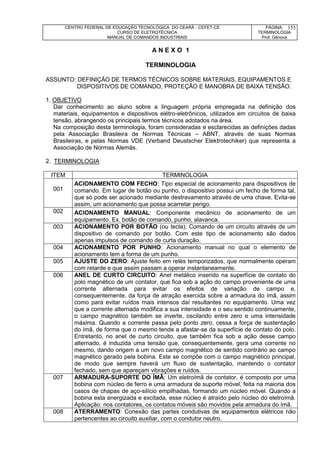 CENTRO FEDERAL DE EDUCAÇÃO TECNOLÓGICA DO CEARÁ - CEFET-CE
CURSO DE ELETROTÉCNICA
MANUAL DE COMANDOS INDUSTRIAIS
PÁGINA:
TERMINOLOGIA
Prof. Gênova
155
A N E X O 1
TERMINOLOGIA
ASSUNTO: DEFINIÇÃO DE TERMOS TÉCNICOS SOBRE MATERIAIS, EQUIPAMENTOS E
DISPOSITIVOS DE COMANDO, PROTEÇÃO E MANOBRA DE BAIXA TENSÃO.
1. OBJETIVO
Dar conhecimento ao aluno sobre a linguagem própria empregada na definição dos
materiais, equipamentos e dispositivos elétro-eletrônicos, utilizados em circuitos de baixa
tensão, abrangendo os principais termos técnicos adotados na área.
Na composição desta terminologia, foram consideradas e esclarecidas as definições dadas
pela Associação Brasileira de Normas Técnicas – ABNT, através de suas Normas
Brasileiras, e pelas Normas VDE (Verband Deustscher Elektrotechiker) que representa a
Associação de Normas Alemãs.
2. TERMINOLOGIA
ITEM TERMINOLOGIA
001
ACIONAMENTO COM FECHO: Tipo especial de acionamento para dispositivos de
comando. Em lugar de botão ou punho, o dispositivo possui um fecho de forma tal,
que só pode ser acionado mediante destravamento através de uma chave. Evita-se
assim, um acionamento que possa acarretar perigo.
002 ACIONAMENTO MANUAL: Componente mecânico de acionamento de um
equipamento. Ex. botão de comando, punho, alavanca.
003 ACIONAMENTO POR BOTÃO (ou tecla): Comando de um circuito através de um
dispositivo de comando por botão. Com este tipo de acionamento são dados
apenas impulsos de comando de curta duração.
004 ACIONAMENTO POR PUNHO: Acionamento manual no qual o elemento de
acionamento tem a forma de um punho.
005 AJUSTE DO ZERO: Ajuste feito em relés temporizados, que normalmente operam
com retarde e que assim passam a operar instantaneamente.
006 ANEL DE CURTO CIRCUITO: Anel metálico inserido na superfície de contato do
polo magnético de um contator, que fica sob a ação do campo proveniente de uma
corrente alternada para evitar os efeitos de variação de campo e,
consequentemente, da força de atração exercida sobre a armadura do ímã, assim
como para evitar ruídos mais intensos daí resultantes no equipamento. Uma vez
que a corrente alternada modifica a sua intensidade e o seu sentido continuamente,
o campo magnético também se inverte, oscilando entre zero e uma intensidade
máxima. Quando a corrente passa pelo ponto zero, cessa a força de sustentação
do ímã, de forma que o mesmo tende a afastar-se da superfície de contato do polo.
Entretanto, no anel de curto circuito, que também fica sob a ação desse campo
alternado, é induzida uma tensão que, consequentemente, gera uma corrente no
mesmo, dando origem a um novo campo magnético de sentido contrário ao campo
magnético gerado pela bobina. Este se compõe com o campo magnético principal,
de modo que sempre haverá um fluxo de sustentação, mantendo o contator
fechado, sem que apareçam vibrações e ruídos.
007 ARMADURA-SUPORTE DO ÍMÃ: Um eletroímã de contator, é composto por uma
bobina com núcleo de ferro e uma armadura de suporte móvel, feita na maioria dos
casos de chapas de aço-silício empilhadas, formando um núcleo móvel. Quando a
bobina esta energizada e excitada, esse núcleo é atraído pelo núcleo do eletroímã.
Aplicação: nos contatores, os contatos móveis são movidos pela armadura do ímã.
008 ATERRAMENTO: Conexão das partes condutivas de equipamentos elétricos não
pertencentes ao circuito auxiliar, com o condutor neutro.
 