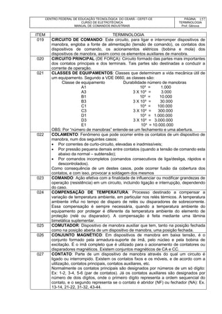 CENTRO FEDERAL DE EDUCAÇÃO TECNOLÓGICA DO CEARÁ - CEFET-CE
CURSO DE ELETROTÉCNICA
MANUAL DE COMANDOS INDUSTRIAIS
PÁGINA:
TERMINOLOGIA
Prof. Gênova
157
ITEM TERMINOLOGIA
019 CIRCUITO DE COMANDO: Este circuito, para ligar e interromper dispositivos de
manobra, engloba a fonte de alimentação (tensão de comando), os contatos dos
dispositivos de comando, os acionamentos elétricos (bobina e mola) dos
dispositivos de manobra, assim como os elementos auxiliares de manobra.
020 CIRCUITO PRINCIPAL (DE FORÇA): Circuito formado das partes mais importantes
dos contatos principais e dos terminais. Tais partes são destinadas a conduzir a
corrente de operação.
021 CLASSES DE EQUIPAMENTOS: Classes que determinam a vida mecânica útil de
um equipamento. Segundo a VDE 0660, as classes são:
Classe de equipamento Durabilidade número de manobras
A1 10³ = 1.000
A3 3 X 10³ = 3.000
B1 10³ = 10.000
B3 3 X 10³ = 30.000
C1 10³ = 100.000
C3 3 X 10³ = 300.000
D1 10³ = 1.000.000
D3 3 X 10³ = 3.000.000
E1 10³ = 10.000.000
OBS: Por “número de manobras” entende-se um fechamento e uma abertura.
022 COLAMENTO: Fenômeno que pode ocorrer entre os contatos de um dispositivo de
manobra, num dos seguintes casos:
 Por correntes de curto-circuito, elevadas e inadmissíveis;
 Por pressão pequena demais entre contatos (quando a tensão de comando esta
abaixo da normal – subtensão);
 Por comandos incompletos (comandos consecutivos de liga/desliga, rápidos e
descontrolados).
Como consequência de um destes casos, pode ocorrer fusão da cobertura dos
contatos, e com isso, provocar a soldagem dos mesmos
023 COMANDO: Ação efetiva com a finalidade de influenciar ou modificar grandezas de
operação (resistência) em um circuito, incluindo ligação e interrupção, dependendo
do caso.
024 COMPENSAÇÃO DE TEMPERATURA: Processo destinado a compensar a
variação de temperatura ambiente, em particular nos relés térmicos. A temperatura
ambiente influi no tempo de disparo de relés ou disparadores de sobrecorrente.
Essa compensação é sempre necessária, quando a temperatura ambiente do
equipamento por proteger é diferente da temperatura ambiente do elemento de
proteção (relé ou disparador). A compensação é feita mediante uma lâmina
bimetálica suplementar.
025 COMUTADOR: Dispositivo de manobra auxiliar que tem, tanto na posição fechada
como na posição aberta de um dispositivo de manobra, uma posição fechada.
026 CONJUNTO MAGNÉTICO: Em dispositivos de manobra em baixa tensão, é o
conjunto formado pela armadura-suporte de ímã, pelo núcleo e pela bobina de
excitação. É o ímã completo que é utilizado para o acionamento de contatores ou
disparadores magnéticos. Existem conjuntos magnéticos de CA e CC.
027 CONTATO: Parte de um dispositivo de manobra através do qual um circuito é
ligado ou interrompido. Existem os contatos fixos e os móveis, e de acordo com a
utilização, contatos principais, contatos auxiliares, etc.
Normalmente os contatos principais são designados por números de um só dígito:
Ex: 1-2, 3-4, 5-6 (par de contatos). Já os contatos auxiliares são designados por
número de dois dígitos, onde o primeiro dígito representa a ordem sequencial do
contato, e o segundo representa se o contato é abridor (NF) ou fechador (NA): Ex.
13-14, 21-22, 31-32, 43-44.
 