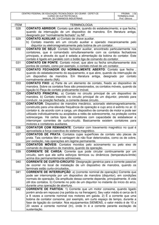 CENTRO FEDERAL DE EDUCAÇÃO TECNOLÓGICA DO CEARÁ - CEFET-CE
CURSO DE ELETROTÉCNICA
MANUAL DE COMANDOS INDUSTRIAIS
PÁGINA:
TERMINOLOGIA
Prof. Gênova
158
ITEM TERMINOLOGIA
028 CONTATO ABRIDOR: Contato que abre, quando do estabelecimento, e que fecha,
quando da interrupção de um dispositivo de manobra. Em literatura antiga,
designado por “normalmente fechado” ou NF.
029 CONTATO AUXILIAR: a) Contato de chave auxiliar.
b) Contato inserido em um circuito auxiliar e operado mecanicamente pelo
disjuntor ou eletromagneticamente pela bobina de um contator.
030 CONTATO DE SELO: Contato fechador auxiliar, encontrado particularmente nos
contatores, que é comandado simultaneamente com os contatos fechadores
principais, e através do qual é selada a alimentação da bobina do contator. Este
contato é ligado em paralelo com o botão liga de comando do contator.
031 CONTATO EM PONTE: Contato móvel, que abre ou fecha simultaneamente dois
pontos de contato, como por exemplo, o contato móvel de um contator.
032 CONTATO FECHADOR OU NORMALMENTE ABERTO: Contato que fecha ,
quando do estabelecimento do equipamento, e que abre, quando da interrupção de
um dispositivo de manobra. Em literatura antiga, designado por contato
normalmente aberto (NA).
033 CONTATO FIXO: a) Parte de um elemento de contato, fixado ao dispositivo de
manobra. Sobre os contatos fixos são pressionados, os contatos móveis, quando da
ligação b) Peça de contato praticamente imóvel.
034 CONTATO PRINCIPAL: a) Contato no circuito principal de um dispositivo de
manobra. b) Contato inserido no circuito principal de um disjuntor, previsto para
conduzir, na posição fechada, a corrente desse circuito.
035 CONTATOR: Dispositivo de manobra mecânico, acionado eletromagneticamente,
construído para uma elevada frequência de operação e cujo arco é extinto no ar. O
contator é, de acordo com a carga, um dispositivo de comando de motor e pode ser
utilizado individualmente ou acoplados a relés de sobrecorrente, na proteção contra
sobrecargas. Há certos tipos de contatores com capacidade de estabelecer e
interromper correntes de curto-circuito. Basicamente existem contatores para
motores e contatores auxiliares.
036 CONTATOR COM REMANENTE: Contator com travamento magnético no qual é
aproveitada a força coercitiva do sistema magnético.
037 CONTATOS DE PRATA: Contatos cujas superfícies de contato são placas de
prata. Tais contatos têm a vantagem de não ficar deteriorados, como os de cobre,
por oxidação, nas operações em regime permanente.
038 CONTATOS MÓVEIS: Contatos movidos pelo acionamento ou pelo eixo de
comando do dispositivo de manobra, quando da operação.
039 CORRENTE DE CARGA: Corrente que pode circular continuamente por um
circuito, sem que ele sofra esforços térmicos ou dinâmicos (temperatura-limite)
acima dos permanentemente admissíveis.
040 CORRENTE DE CURTO-CIRCUITO: Designação genérica para a corrente passível
de ocorrer no local de instalação de um dispositivo de manobra, quando os
terminais estão curto-circuitados..
041 CORRENTE DE INTERRUPÇÃO: a) (corrente nominal de operação) Corrente que
pode ser interrompida por um dispositivo de manobra (disjuntor), em condições
normais de operação. Da amplitude dessa corrente depende, principalmente. A vida
útil dos contatos. b) Corrente no polo de um disjuntor no instante do início do arco,
durante uma operação de abertura.
042 CORRENTE DE PARTIDA: 1) Corrente que um motor consome, quando ligado
porém ainda em repouso (na partida ou na frenagem). Seu valor médio é cerca de 6
a 8 vezes a corrente nominal nos motores em gaiola. 2) É a corrente que uma
bobina de contator consome, por exemplo, em curto espaço de tempo, durante a
fase de ligação do contator. Nos equipamentos SIEMENS, o valor médio é de 10 a
20 vezes a corrente nominal (In), onde In é a corrente perante excitação de
sustentação.
 