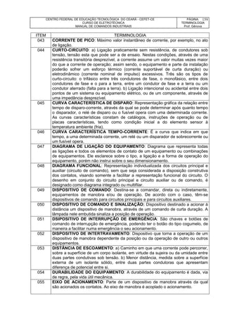 CENTRO FEDERAL DE EDUCAÇÃO TECNOLÓGICA DO CEARÁ - CEFET-CE
CURSO DE ELETROTÉCNICA
MANUAL DE COMANDOS INDUSTRIAIS
PÁGINA:
TERMINOLOGIA
Prof. Gênova
159
ITEM TERMINOLOGIA
043 CORRENTE DE PICO: Máximo valor instantâneo de corrente, por exemplo, no ato
de ligação.
044 CURTO-CIRCUITO: a) Ligação praticamente sem resistência, de condutores sob
tensão, tensão esta que pode ser a de ensaio. Nestas condições, através de uma
resistência transitória desprezível, a corrente assume um valor muitas vezes maior
do que a corrente de operação; assim sendo, o equipamento e parte da instalação
poderão sofrer um esforço térmico (corrente suportável de curta duração) ou
eletrodinâmico (corrente nominal de impulso) excessivos. Três são os tipos de
curto-circuito: o trifásico entre três condutores de fase, o monofásico, entre dois
condutores de fase e o para a terra, entre um condutor de fase e a terra ou um
condutor aterrado (falta para a terra). b) Ligação intencional ou acidental entre dois
pontos de um sistema ou equipamento elétrico, ou de um componente, através de
uma impedância desprezível.
045 CURVA CARACTERÍSTICA DE DISPARO: Representação gráfica da relação entre
tempo de disparo-corrente, através da qual se pode determinar após quanto tempo
o disparador, o relé de disparo ou o fusível opera com uma determinada corrente.
As curvas características constam de catálogos, instruções de operação ou de
placas características, tendo como condição inicial a do elemento sensor à
temperatura ambiente (fria).
046 CURVA CARACTERÍSTICA TEMPO-CORRENTE: É a curva que indica em que
tempo, a uma determinada corrente, um relé ou um disparador de sobrecorrente ou
um fusível opera.
047 DIAGRAMA DE LIGAÇÃO DO EQUIPAMENTO: Diagrama que representa todas
as ligações e todos os elementos de contato de um equipamento ou combinações
de equipamentos. Ele esclarece sobre o tipo, a ligação e a forma de operação do
equipamento, porém não instrui sobre o seu dimensionamento.
048 DIAGRAMA FUNCIONAL: Representação individualizada dos circuitos principal e
auxiliar (circuito de comando), sem que seja considerada a disposição construtiva
dos contatos, visando somente a facilitar a representação funcional do circuito. O
desenho em conjunto do circuito principal e circuito auxiliar ou de comando, é
designado como diagrama integrado ou multifilar.
049 DISPOSITIVO DE COMANDO: Destina-se a comandar, direta ou indiretamente,
equipamentos de manobra e/ou de operação. De acordo com o caso, têm-se
dispositivos de comando para circuitos principais e para circuitos auxiliares.
050 DISPOSITIVO DE COMANDO E SINALIZAÇÃO: Dispositivo destinado a acionar à
distância um dispositivo de manobra, através de um comando de curta duração. A
lâmpada nele embutida sinaliza a posição de operação.
051 DSIPOSITIVO DE INTERRUPÇÃO DE EMERGÊNCIA: São chaves e botões de
comando de interrupção de emergência, podendo ter o botão do tipo cogumelo, de
maneira a facilitar numa emergência o seu acionamento.
052 DISPOSITIVO DE INTERTRAVAMENTO: Dispositivo que torna a operação de um
dispositivo de manobra dependente da posição ou da operação de outro ou outros
equipamentos.
053 DISTÂNCIA DE ESCOAMENTO: a) Caminho em que uma corrente pode percorrer,
sobre a superfície de um corpo isolante, em virtude da sujeira ou da umidade entre
duas partes condutivas sob tensão. b) Menor distância, medida sobre a superfície
externa de um isolante sólido, entre duas partes condutoras que apresentam
diferença de potencial entre si.
054 DURABILIDADE DO EQUIPAMENTO: A durabilidade do equipamento é dada, via
de regra, pela vida útil mecânica.
055 EIXO DE ACIONAMENTO: Parte de um dispositivo de manobra através da qual
são acionados os contatos. Ao eixo de manobra é acoplado o acionamento.
 