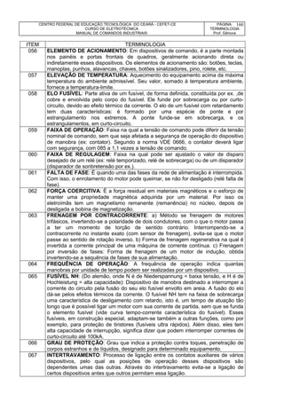 CENTRO FEDERAL DE EDUCAÇÃO TECNOLÓGICA DO CEARÁ - CEFET-CE
CURSO DE ELETROTÉCNICA
MANUAL DE COMANDOS INDUSTRIAIS
PÁGINA:
TERMINOLOGIA
Prof. Gênova
160
ITEM TERMINOLOGIA
056 ELEMENTO DE ACIONAMENTO: Em dispositivos de comando, é a parte montada
nos painéis e portas frontais de quadros, geralmente acionando direta ou
indiretamente esses dispositivos. Os elementos de acionamento são: botões, teclas,
manoplas, punhos, alavancas, chaves, botões sinalizadores, pino, rolete, etc.
057 ELEVAÇÃO DE TEMPERATURA: Aquecimento do equipamento acima da máxima
temperatura do ambiente admissível. Seu valor, somado à temperatura ambiente,
fornece a temperatura-limite.
058 ELO FUSÍVEL: Parte ativa de um fusível, de forma definida, constituída por ex. ,de
cobre e envolvida pelo corpo do fusível. Ele funde por sobrecarga ou por curto-
circuito, devido ao efeito térmico da corrente. O elo de um fusível com retardamento
tem duas características: é formado por uma espécie de ponte e por
estrangulamento nos extremos. A ponte funde-se em sobrecarga, e os
estrangulamentos, em curto-circuito.
059 FAIXA DE OPERAÇÃO: Faixa na qual a tensão de comando pode diferir da tensão
nominal de comando, sem que seja afetada a segurança de operação do dispositivo
de manobra (ex: contator). Segundo a norma VDE 0666, o contator deverá ligar
com segurança, com 085 a 1,1 vezes a tensão de comando.
060 FAIXA DE REGULAGEM: Faixa na qual pode ser ajustado o valor de disparo
desejado de um relé (ex: relé temporizado, relé de sobrecarga) ou de um disparador
(disparador de sonbretensão por ex.).
061 FALTA DE FASE: É quando uma das fases da rede de alimentação é interrompida.
Com isso, o enrolamento do motor pode queimar, se não for desligado (relé falta de
fase).
062 FORÇA COERCITIVA: É a força residual em materiais magnéticos e o esforço de
manter uma propriedade magnética adquirida por um material. Por isso os
eletroímãs tem um magnetismo remanente (remanência) no núcleo, depois de
desligada a bobina de magnetização.
063 FRENAGEM POR CONTRACORRENTE: a) Método se frenagem de motores
trifásicos, invertendo-se a polaridade de dois condutores, com o que o motor passa
a ter um momento de torção de sentido contrário. Interrompendo-se a
contracorrente no instante exato (com sensor de frenagem), evita-se que o motor
passe ao sentido de rotação inverso. b) Forma de frenagem regenerativa na qual é
invertida a corrente principal de uma máquina de corrente contínua. c) Frenagem
por inversão de fases: Forma de frenagem de um motor de indução, obtida
invertendo-se a sequência de fases de sua alimentação.
064 FREQUÊNCIA DE OPERAÇÃO: A frequência de operação indica quantas
manobras por unidade de tempo podem ser realizadas por um dispositivo.
065 FUSÍVEL NH: (Do alemão, onde N é de Niederspannung = baixa tensão, e H é de
Hochleistung = alta capacidade): Dispositivo de manobra destinado a interromper a
corrente do circuito pela fusão do seu elo fusível envolto em areia. A fusão do elo
dá-se pelos efeitos térmicos da corrente. O fusível NH tem na faixa de sobrecarga
uma característica de desligamento com retardo, isto é, um tempo de atuação tão
longo que é possível ligar um motor com sua corrente de partida, sem que se funda
o elemento fusível (vide curva tempo-corrente característica do fusível). Esses
fusíveis, em construção especial, adaptam-se também a outras funções, como por
exemplo, para proteção de tiristores (fusíveis ultra rápidos). Além disso, eles tem
alta capacidade de interrupção, significa dizer que podem interromper correntes de
curto-circuito até 100kA.
066 GRAU DE PROTEÇÃO: Grau que indica a proteção contra toques, penetração de
corpos estranhos e de líquidos, designado para determinado equipamento.
067 INTERTRAVAMENTO: Processo de ligação entre os contatos auxiliares de vários
dispositivos, pelo qual as posições de operação desses dispositivos são
dependentes umas das outras. Através do intertravamento evita-se a ligação de
certos dispositivos antes que outros permitam essa ligação.
 