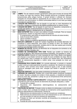 CENTRO FEDERAL DE EDUCAÇÃO TECNOLÓGICA DO CEARÁ - CEFET-CE
CURSO DE ELETROTÉCNICA
MANUAL DE COMANDOS INDUSTRIAIS
PÁGINA:
TERMINOLOGIA
Prof. Gênova
161
ITEM TERMINOLOGIA
068 JAMPE: Tira de material condutor (geralmente cobre) para encaixe de fusíveis NH
ou diazed, em lugar dos mesmos. Nesta situação elimina-se a proteção calibrada
proporcionada pelos antigos fusíveis. O jampe também é utilizado em diversas
situações em circuitos elétricos, bypassando de um contato para outro, de maneira
a eliminar uma seccionadora, ou dando continuidade elétrica a uma rede que esteja
ancorada em suportes fixos.
069 LIGAÇÃO EM PARALELO: Tipo de ligação no qual dois ou mais dispositivos de
manobra, contatos ou condutores são ligados paralelamente no mesmo circuito.
070 LIGAÇÃO EM SÉRIE: Tipo de ligação no qual mais um dispositivo, componente ou
contato são ligados consecutivamente no mesmo circuito.
071 MANOBRA: Ligação e desligamento de um dispositivo.
072 MEIO EXTINTOR: Meio no qual o arco elétrico é levado à extinção. Para os nossos
equipamentos, existem os seguintes meios de extintores:
1. Ar (praticamente, para todos os equipamentos de manobra de baixa tensão);
2. Areia (Fusíveis NH e diazed);
3. Vácuo (contatos a vácuo);
4. Óleos, naturais ou sintéticos (geralmente na média e alta tensão)
073 NÚCLEO LAMINADO: É usado em núcleos magnéticos de corrente alternada, de
contatores e outros eletroímãs, para baixar as perdas no ferro. Os núcleos são
compostos de chapas sobrepostas, isoladas entre si (não são usados para corrente
contínua que emprega núcleos maciços).
074 NÚMERO DE POLOS: Número de elementos de um dispositivo de comando ou de
proteção (contatos, bimetais, etc).
075 PAINÉIS DE DISTRIBUIÇÃO TIPO CCM: Painéis que contém os Centros de
Controle de Motores. São conjunto de armários modulados, com gavetas ou “racks”.
076 PARTIDA LENTA: Quando um motor necessita de mais 5 Seg. desde a sua ligação
até alcançar a sua rotação nominal em função de suas condições de carga, fala-se
em partida lenta. Para a proteção de motores com partida lenta, são necessários
relés de sobrecorrente especiais e, melhor ainda, uma proteção de motor por
termistor.
077 PASSAGEM PELO PONTO ZERO: Em corrente alternada, a corrente e a tensão
mudam contínua e alternadamente de sentido e amplitude. No instante da mudança
de sentido, tanto corrente como tensão tronam-se iguais a zero. A este instante
chama-se passagem pelo ponto zero, situação que facilita a extinção do arco
elétrico.
078 PEÇA DE CONTATO: Uma das partes condutoras que formam um contato.
079 PRESSÃO DE CONTATO: Pressão com a qual duas partes condutivas (contatos)
se tocam. Quando a pressão de contato é muito pequena, a resistência transitória
torna-se muito alta, persistindo o perigo de que as temperaturas-limite admissíveis
sejam ultrapassadas.
080 PROTEÇÃO CONTRA CURTO-CIRCUITO: Limitação dos efeitos destrutivos das
correntes de curto-circuito através de elementos de proteção adequados, a saber:
1. Fusíveis NH ou diazed;
2. Disjuntores com disparadores eletromagnéticos de sobrecorrente sem
retardamento.
081 PROTEÇÃO DO MOTOR: Proteção contra os efeitos de sobrecarga e curto-circuito
sobre o motor, isto é, proteção da isolação do enrolamento contra aquecimentos e
esforços eletrodinâmicos inadmissíveis, através de:
1. Relés térmicos de sobrecorrente (no caso de comando por contatores);
2. Relés térmicos de sobrecorrente com e sem retardamento ou com retardamento
de curta duração (no caso de comando por disjuntores);
3. Proteção do motor por termistor (controle de temperatura do enrolamento por
termosensores);
4. Fusíveis de curto circuito (fusíveis NH ou diazed)
 