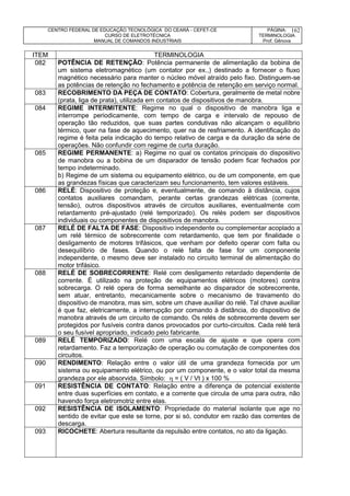CENTRO FEDERAL DE EDUCAÇÃO TECNOLÓGICA DO CEARÁ - CEFET-CE
CURSO DE ELETROTÉCNICA
MANUAL DE COMANDOS INDUSTRIAIS
PÁGINA:
TERMINOLOGIA
Prof. Gênova
162
ITEM TERMINOLOGIA
082 POTÊNCIA DE RETENÇÃO: Potência permanente de alimentação da bobina de
um sistema eletromagnético (um contator por ex.,) destinado a fornecer o fluxo
magnético necessário para manter o núcleo móvel atraído pelo fixo. Distinguem-se
as potências de retenção no fechamento e potência de retenção em serviço normal.
083 RECOBRIMENTO DA PEÇA DE CONTATO: Cobertura, geralmente de metal nobre
(prata, liga de prata), utilizada em contatos de dispositivos de manobra.
084 REGIME INTERMITENTE: Regime no qual o dispositivo de manobra liga e
interrompe periodicamente, com tempo de carga e intervalo de repouso de
operação tão reduzidos, que suas partes condutivas não alcançam o equilíbrio
térmico, quer na fase de aquecimento, quer na de resfriamento. A identificação do
regime é feita pela indicação do tempo relativo de carga e da duração da série de
operações. Não confundir com regime de curta duração.
085 REGIME PERMANENTE: a) Regime no qual os contatos principais do dispositivo
de manobra ou a bobina de um disparador de tensão podem ficar fechados por
tempo indeterminado.
b) Regime de um sistema ou equipamento elétrico, ou de um componente, em que
as grandezas físicas que caracterizam seu funcionamento, tem valores estáveis.
086 RELÉ: Dispositivo de proteção e, eventualmente, de comando à distância, cujos
contatos auxiliares comandam, perante certas grandezas elétricas (corrente,
tensão), outros dispositivos através de circuitos auxiliares, eventualmente com
retardamento pré-ajustado (relé temporizado). Os relés podem ser dispositivos
individuais ou componentes de dispositivos de manobra.
087 RELÉ DE FALTA DE FASE: Dispositivo independente ou complementar acoplado a
um relé térmico de sobrecorrente com retardamento, que tem por finalidade o
desligamento de motores trifásicos, que venham por defeito operar com falta ou
desequilíbrio de fases. Quando o relé falta de fase for um componente
independente, o mesmo deve ser instalado no circuito terminal de alimentação do
motor trifásico.
088 RELÉ DE SOBRECORRENTE: Relé com desligamento retardado dependente de
corrente. É utilizado na proteção de equipamentos elétricos (motores) contra
sobrecarga. O relé opera de forma semelhante ao disparador de sobrecorrente,
sem atuar, entretanto, mecanicamente sobre o mecanismo de travamento do
dispositivo de manobra, mas sim, sobre um chave auxiliar do relé. Tal chave auxiliar
é que faz, eletricamente, a interrupção por comando à distância, do dispositivo de
manobra através de um circuito de comando. Os relés de sobrecorrente devem ser
protegidos por fusíveis contra danos provocados por curto-circuitos. Cada relé terá
o seu fusível apropriado, indicado pelo fabricante.
089 RELÉ TEMPORIZADO: Relé com uma escala de ajuste e que opera com
retardamento. Faz a temporização de operação ou comutação de componentes dos
circuitos.
090 RENDIMENTO: Relação entre o valor útil de uma grandeza fornecida por um
sistema ou equipamento elétrico, ou por um componente, e o valor total da mesma
grandeza por ele absorvida. Símbolo:  = ( V / Vt ) x 100 %
091 RESISTÊNCIA DE CONTATO: Relação entre a diferença de potencial existente
entre duas superfícies em contato, e a corrente que circula de uma para outra, não
havendo força eletromotriz entre elas.
092 RESISTÊNCIA DE ISOLAMENTO: Propriedade do material isolante que age no
sentido de evitar que este se torne, por si só, condutor em razão das correntes de
descarga.
093 RICOCHETE: Abertura resultante da repulsão entre contatos, no ato da ligação.
 
