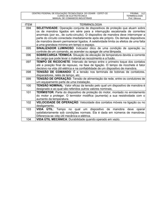 CENTRO FEDERAL DE EDUCAÇÃO TECNOLÓGICA DO CEARÁ - CEFET-CE
CURSO DE ELETROTÉCNICA
MANUAL DE COMANDOS INDUSTRIAIS
PÁGINA:
TERMINOLOGIA
Prof. Gênova
163
ITEM TERMINOLOGIA
094 SELETIVIDADE: Operação conjunta de dispositivos de proteção que atuam sobre
os de manobra ligados em série para a interrupção escalonada de correntes
anormais (por ex., de curto-circuito). O dispositivo de manobra deve interromper a
parte do circuito conectada imediatamente após ele próprio. Os demais dispositivos
de manobra devem permanecer ligados. A seletividade limita os efeitos de uma falta
a uma grandeza mínima em tempo e espaço.
095 SINALIZADOR LUMINOSO: Indicador ótico de uma condição de operação ou
controle de um comando, ao acender ou apagar de uma lâmpada.
096 SOBRECARGA TÉRMICA: Situação de elevação de temperatura devida a corrente
de carga que pode levar o material ao recozimento e a fusão.
097 TEMPO DE RICOCHETE: Intervalo de tempo entre o primeiro toque dos contatos
até a posição final de repouso, na fase de ligação. O tempo de ricochete é fator
decisivo na vida útil elétrica e na confiabilidade de um dispositivo de manobra.
098 TENSÃO DE COMANDO: É a tensão nos terminais de bobinas de contatores,
disparadores, relés de tempo, etc.
099 TENSÃO DE OPERAÇÃO: Tensão de alimentação da rede, entre os condutores de
um equipamento parte de uma instalação.
100 TENSÃO NOMINAL: Valor eficaz da tensão pelo qual um dispositivo de manobra é
designado e ao qual são referidos outros valores nominais.
101 TERMISTOR: Parte do dispositivo de proteção do motor, montado no enrolamento
do motor a proteger. O termistor modifica (aumenta) a sua resistividade com o
aumento da temperatura.
102 VELOCIDADE DE OPERAÇÃO: Velocidade dos contatos móveis na ligação ou no
desligamento.
103 VIDA ÚTIL: Tempo no qual um dispositivo de manobra deve operar
satisfatoriamente sob condições normais. Ela é dada em números de manobras.
Diferencia-se vida útil mecânica e elétrica.
104 VIDA ÚTIL MECÂNICA: Durabilidade quando operado em vazio.
 