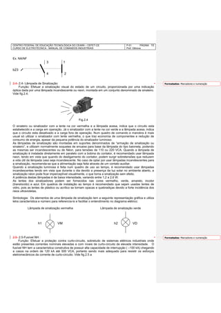 CENTRO FEDERAL DE EDUCAÇÃO TECNOLÓGICA DO CEARÁ – CEFET-CE
CURSO DE ELETROTÉCNICA - MANUAL DE COMANDOS INDUSTRIAIS
P-01 PÁGINA
Prof. Gênova
10
Ex. NA/NF
3 1
b23
4 2
2.4- 2.4- Lâmpada de Sinalização:
Função: Efetuar a sinalização visual do estado de um circuito, proporcionada por uma indicação
óptica dada por uma lâmpada incandescente ou neon, montada em um conjunto denominado de sinaleiro.
Vide fig.2.4.
Fig.2.4
O sinaleiro ou sinalizador com a lente na cor vermelha e a lâmpada acesa, indica que o circuito esta
estabelecido e a carga em operação. Já o sinalizador com a lente na cor verde e a lâmpada acesa, indica
que o circuito esta desativado e a carga fora de operação. Num quadro de comando e manobra é mais
usual só utilizar o sinalizador com lente vermelha, o que traz economia de componentes e redução de
consumo de energia, apesar da pequena potência do sinalizador luminoso.
As lâmpadas de sinalização são montadas em suportes denominados de “armação de sinalização ou
sinaleiro”, e utilizam normalmente soquetes de encaixe para base da lâmpada do tipo baioneta, podendo
as mesmas ser incandescentes ou de Néon, para tensões de 110 ou 220 VCA. Quando a lâmpada de
sinalização é instalada diretamente em paralelo com a bobina do contator, é recomendado usar lâmpada
neon, tendo em vista que quando do desligamento do contator, podem surgir sobretensões que reduzem
a vida útil da lâmpada caso seja incandescente. No caso de optar por usar lâmpadas incandescentes para
a sinalização, recomenda-se que a alimentação seja feita através de um contato auxiliar.
Quando a sinalização luminosa é feita num quadro de uso ao tempo, é recomendado usar lâmpadas
incandescentes tendo em vista que durante o dia devido a presença da luz solar no ambiente aberto, a
sinalização néon pode ficar imperceptível visualmente, o que torna a sinalização sem efeito.
A potência destas lâmpadas é de baixa intensidade, variando entre 1,2 a 2,6 W.
As lentes dos sinalizadores podem ser fornecidos nas cores vermelho, verde, amarelo, incolor
(translúcido) e azul. Em quadros de instalação ao tempo é recomendado que sejam usadas lentes de
vidro, pois as lentes de plástico ou acrílico se tornam opacas e quebradiças devido a forte incidência dos
raios ultravioletas.
Simbologia: Os elementos de uma lâmpada de sinalização tem a seguinte representação gráfica e utiliza
letra característica e número para referencia-lo e facilitar o entendimento no diagrama elétrico:
Lâmpada de sinalização vermelha Lâmpada de sinalização verde
h1 VM h2 VD
2.5- 2.5-Fusível NH :
Função: Efetuar a proteção contra curto-circuito, sobretudo de sistemas elétricos industriais onde
estão presentes correntes nominais elevadas e com níveis de curto-circuito de elevada intensidade. O
fusível NH tem a característica construtiva de possuir alta capacidade de interrupção ( 100 kA) chegando
a casos na ordem de 120 kA até 500 VCA, portanto sendo mais adequado para resistir os esforços
eletromecânicos da corrente de curto-circuito. Vide fig.2.5 a
Formatados: Marcadores e numeração
Formatados: Marcadores e numeração
 
