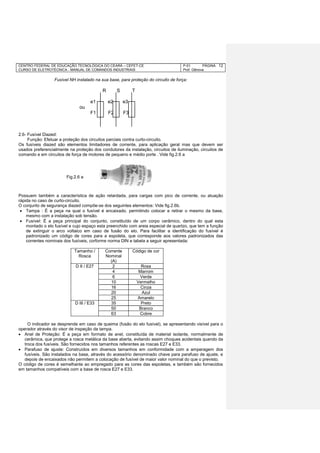 CENTRO FEDERAL DE EDUCAÇÃO TECNOLÓGICA DO CEARÁ – CEFET-CE
CURSO DE ELETROTÉCNICA - MANUAL DE COMANDOS INDUSTRIAIS
P-01 PÁGINA
Prof. Gênova
12
Fusível NH instalado na sua base, para proteção do circuito de força:
R S T
e1 e2 e3
ou
F1 F2 F3
2.6- Fusível Diazed:
Função: Efetuar a proteção dos circuitos parciais contra curto-circuito.
Os fusíveis diazed são elementos limitadores de corrente, para aplicação geral mas que devem ser
usados preferencialmente na proteção dos condutores da instalação, circuitos de iluminação, circuitos de
comando e em circuitos de força de motores de pequeno e médio porte . Vide fig.2.6 a
Possuem também a característica de ação retardada, para cargas com pico de corrente, ou atuação
rápida no caso de curto-circuito.
O conjunto de segurança diazed compõe-se dos seguintes elementos: Vide fig.2.6b.
 Tampa : É a peça na qual o fusível é encaixado, permitindo colocar e retirar o mesmo da base,
mesmo com a instalação sob tensão.
 Fusível: É a peça principal do conjunto, constituído de um corpo cerâmico, dentro do qual esta
montado o elo fusível e cujo espaço esta preenchido com areia especial de quartzo, que tem a função
de extinguir o arco voltaico em caso de fusão do elo. Para facilitar a identificação do fusível é
padronizado um código de cores para a espoleta, que corresponde aos valores padronizados das
correntes nominais dos fusíveis, corforme norma DIN e tabela a seguir apresentada:
Tamanho /
Rosca
Corrente
Nominal
(A)
Código de cor
D II / E27 2 Rosa
4 Marrom
6 Verde
10 Vermelho
16 Cinza
20 Azul
25 Amarelo
D III / E33 35 Preto
50 Branco
63 Cobre
O indicador se desprende em caso de queima (fusão do elo fusível), se apresentando visível para o
operador através do visor de inspeção da tampa.
 Anel de Proteção: É a peça em formato de anel, constituída de material isolante, normalmente de
cerâmica, que protege a rosca metálica da base aberta, evitando assim choques acidentais quando da
troca dos fusíveis. São fornecidos nos tamanhos referentes as roscas E27 e E33.
 Parafuso de ajuste: Construídos em diversos tamanhos em conformidade com a amperagem dos
fusíveis. São instalados na base, através do acessório denominado chave para parafuso de ajuste, e
depois de encaixados não permitem a colocação de fusível de maior valor nominal do que o previsto.
O código de cores é semelhante ao empregado para as cores das espoletas, e também são fornecidos
em tamanhos compatíveis com a base de rosca E27 e E33.
Fig.2.6 a
 
