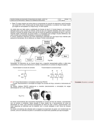 CENTRO FEDERAL DE EDUCAÇÃO TECNOLÓGICA DO CEARÁ – CEFET-CE
CURSO DE ELETROTÉCNICA - MANUAL DE COMANDOS INDUSTRIAIS
P-01 PÁGINA
Prof. Gênova
13
 Base: É a peça unipolar que reúne todos os componentes do conjunto de segurança, sendo fornecida
nas roscas E27 e E33. A base pode ser fixada através de parafusos, ou propiciar uma fixação rápida
por engate em termoplástico ou chapa de aço, no trilho suporte.
Um alerta deve ser dado sobre a substituição de fusíveis do tipo D. O fusível diazed é um fusível de
aplicação geral e para circuitos de motores, sendo do tipo com resposta retardada, para evitar a queima
durante a corrente de partida. Existe outro tipo de fusível de aparência semelhante ao tipo D, mas com
resposta rápida, denominado de fusível silized, e é empregado para proteger circuitos eletrônicos, tais
como circuitos que contenham Softstarter e inversores de freqüência.
É comum presenciar máquinas que foram literalmente queimadas por que houve troca indevida pelo
pessoal da manutenção, de um silized por um diazed. Porisso muita atenção!
Fig.2.6b
Simbologia: Os elementos de um fusível diazed tem a seguinte representação gráfica e utiliza letra
característica e número para referencia-lo e facilitar o entendimento no contexto do diagrama elétrico:
Fusível diazed no circuito de comando: Fusível diazed no circuito de força:
R S T
e21 e1 e2 e3
ou ou
F21 F1 F2 F3
2.7- 2.7. Chave Seccionadora e comutadora rotativa tipo PACCO:
Função: Seccionamento e comutação de cargas nos circuitos de força, comando e instrumentos de
medição.
As chaves rotativas PACCO destinam-se a manobra (seccionamento e comutação) de cargas
alimentadas em CC e CA. Vide fig.2.7 a.
As chaves seccionadoras são comumente empregadas no circuito de força de motores, conjuntamente
com os fusíveis e contatores. Nesta situação a chave tripolar faz o seccionamento do ramal de
alimentação do motor, para eventuais manutenções de rotina em todo o trecho, proporcionando uma
maior segurança ao eletricista que irá trabalhar com o circuito desligado e sem riscos de choques
elétricos.
As chaves comutadoras são utilizadas tanto na ligação de amperímetro de painel, com transformador de
corrente, como em voltímetro de painel. A comutadora de amperímetro possibilita que seja empregado
Tampa
Fusível
Anel de
proteção
Parafuso
de ajuste
Base
Fig. 2.7 a
Formatados: Marcadores e numeração
 