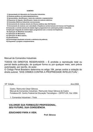 SUMÁRIO:
1) Apresentação do laboratório de Comandos Industriais;
2) Símbolos gráficos de eletricidade/eletrônica;
3) Apresentação, identificação e teste dos materiais e equipamentos;
4) Esquemas de ligação, Identificação e testes de motores elétricos;
5) Comandos Elétricos Industriais convencionais;
6) Acionamento de motores através de Chaves estáticas tipo Soft-Starter;
7) Acionamento de motores com velocidade e freqüência variável através do Inversor de Freqüência;
8) Comando e controle através de módulo lógico programável em automação predial e industrial;
9) Aplicação integrada do módulo lógico programável com o inversor de freqüência;
10) Aplicação do Motofreio monodisco;
11) Aplicação do Motordrive;
12) Aplicação do Moto-redutor;
13) Questionários;
14)Terminologia atualizada incluindo a eletrônica de potência;
15) Esquemas e projetos complementares.
Manual de Comandos Industriais
TODOS OS DIREITOS RESERVADOS – É proibida a reprodução total ou
parcial desta publicação, de qualquer forma ou por qualquer meio, sem prévia
autorização, por escrito, do autor.
O Código Penal Brasileiro determina no artigo 184, penas contra a violação do
direito autoral, “DOS CRIMES CONTRA A PROPRIEDADE INTELECTUAL”.
10ª Edição Ano:2004
Castro, Raimundo César Gênova.
Manual de Comandos Industriais / Raimundo César Gênova de Castro
Fortaleza-CE: Centro Federal de Educação Tecnológica – CEFET-CE, Out. 2004.
1. Comandos Industriais I. Título
VALORIZE SUA FORMAÇÃO PROFISSIONAL,
SEU FUTURO, SUA CONSCIÊNCIA.
EDUCANDO PARA A VIDA.
Prof. Gênova
 