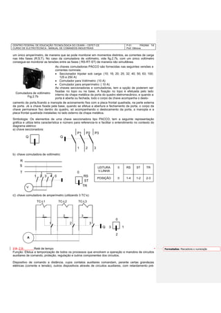 CENTRO FEDERAL DE EDUCAÇÃO TECNOLÓGICA DO CEARÁ – CEFET-CE
CURSO DE ELETROTÉCNICA - MANUAL DE COMANDOS INDUSTRIAIS
P-01 PÁGINA
Prof. Gênova
14
um único amperímetro, de maneira que se pode monitorar em momentos distintos, as correntes de carga
nas três fases (R;S;T). No caso da comutadora de voltímetro, vide fig.2.7b, com um único voltímetro
consegue-se monitorar as tensões entre as fases ( RS-RT-ST) de maneira não simultânea.
camento da porta,ficando a manopla de acionamento fixa com a placa frontal quadrada, na parte externa
da porta. Já a chave fixada pela base, quando se efetua a abertura e fechamento da porta, o corpo da
chave permanece fixo dentro do quadro, só acompanhando o deslocamento da porta, a manopla e a
placa frontal quadrada instaladas no lado externo da chapa metálica.
Simbologia: Os elementos de uma chave seccionadora tipo PACCO, tem a seguinte representação
gráfica e utiliza letra característica e número para referencia-lo e facilitar o entendimento no contexto do
diagrama elétrico:
a) chave seccionadora:
P1 P2 P3
Q Q
1 2 3
b) chave comutadora de voltímetro:
R
T 0
1 2 3 4 0 RS
c) chave comutadora de amperímetro (utilizando 3 TC’s):
TC-L1 TC-L2 TC-L3
1 2 3
0
1 2 3
Q 3 1
2
2.8- 2.8- Relé de tempo
Função: Efetua a temporização de todos os processos que envolvem a operação e manobra de circuitos
auxiliares de comando, proteção, regulação e outros componentes dos circuitos.
Dispositivo de comando a distância, cujos contatos auxiliares comandam, perante certas grandezas
elétricas (corrente e tensão), outros dispositivos através de circuitos auxiliares, com retardamento pré-
V
S
LEITURA
V.LINHA
0 RS ST TR
POSIÇÃO 0 1-4 1-2 2-3
ST
TR
Comutadora de voltímetro
Fig.2.7b
A
As chaves comutadoras PACCO são fornecidas nas seguintes versões e
correntes nominais:
 Seccionador tripolar sob carga: (10; 16; 20; 25; 32; 40; 50; 63; 100;
125 e 250 A)
 Comutador para Voltímetro: (10 A)
 Comutador para amperímetro: ( 10 A)
As chaves seccionadoras e comutadoras, tem a opção de poderem ser
fixadas no topo ou na base. A fixação no topo é efetuada pelo lado
interno da chapa metálica da porta do quadro eletromecânico, e quando a
porta é aberta ou fechada, todo o corpo da chave acompanha o deslo-
Formatados: Marcadores e numeração
 