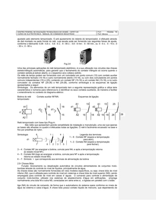 CENTRO FEDERAL DE EDUCAÇÃO TECNOLÓGICA DO CEARÁ – CEFET-CE
CURSO DE ELETROTÉCNICA - MANUAL DE COMANDOS INDUSTRIAIS
P-01 PÁGINA
Prof. Gênova
15
ajustado pelo elemento temporizado. O pré ajustamento do retardo do temporizador, é efetuado através
de dial montado na parte frontal do relé, cuja escala pode ser fornecida nas seguintes faixas de ajuste,
conforme o fabricante: 0,06 - 0,6 s ; 0,6 - 6 s ; 6 - 60 s ; 0,6 - 6 min ; 6 - 60 min., ou 0 - 5 s ; 0 - 15 s ; 0
- 30 s ; 0 - 60 s.
Uma das principais aplicações do relé temporizado eletrônico, é a sua utilização nos circuitos das chaves
estrela-triângulo automáticas, para garantir que o fechamento do contator triângulo só ocorra quando o
contator estrela já estiver aberto, e o respectivo arco voltaico extinto.
Os relés de tempo podem ser fornecidos com um comutador em ponto comum (15) com contato auxiliar
normalmente fechado (15-16) e outro normalmente aberto (15-18), ou com dois comutadores em pontos
comuns independentes (15) e (25), contendo um contato NF (15-16) e um contato NA (15-18), e no outro
comutador os contatos NF (25-26) e NA (25-28), conforme simbologia e os esquemas de ligação
apresentados a seguir:
Simbologia: Os elementos de um relé temporizado tem a seguinte representação gráfica e utiliza letra
característica e números para referencia-lo e identificar os seus contatos auxiliares, de maneira a facilitar
o entendimento no contexto do diagrama elétrico:
Bobina do relé Contato auxiliar NF/NA: Esquemas de ligação:
temporizado:
A1 15 A1 15 25
A1 16 18 d1 d2
d1 d1
d
15 15 A2 16 18 A2 16 18 26
A2
Relé temporizado com base tipo Plug-in:
São relés que apresentam grande versatilidade de instalação e manutenção, uma vez que apenas
as bases são afixadas no quadro e efetuadas todas as ligações. O relé é facilmente encaixado na base e
fixo por presilhas de nylon.
Simbologia: 6 1 4 Legenda dos terminais
1 – 8 : Contato NF (espera a temporização
d1 para abrir);
1– 2 : Contato NA (espera a temporização
7 8 2 3 5 para fechar);
3 – 4 : Contato NF (ao energizar a bobina, comuta para NA, e após a temporização retorna
ao estado inicial NF);
4 – 5 : Contato NA (logo ao energizar a bobina, comuta para NF e após a temporização
retorna ao estado inicial NA);
6 – 7 : Símbolo ~ que corresponde aos terminais de alimentação da bobina
2.9- Chaves Bóia:
Função: Acionamento ou desativação automática de circuitos alimentadores de conjuntos moto-
bombas através do controle do nível de líquidos, principalmente de água.
As chaves bóias são normalmente fornecidas em dois modelos específicos, ou seja: chave bóia de nível
inferior (NI), que é utilizada para controle de nível em cisternas e chave bóia de nível superior (NS), sendo
empregada para controle de nível em caixas d‘ águas. O comando para controle e alimentação de
conjunto moto-bomba, utilizado nos sistemas de abastecimento d’água em edificações, emprega
normalmente uma bóia NI e outra NS, conectadas em série entre si, e ligadas em paralelo com o botão
liga (NA) do circuito de comando, de forma que o automatismo do sistema opere conforme os níveis de
água da cisterna e caixa d’água. A chave bóia possui contato líquido de mercúrio, que dependendo da
28
Fig.2.8
 