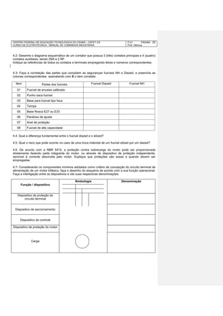 CENTRO FEDERAL DE EDUCAÇÃO TECNOLÓGICA DO CEARÁ – CEFET-CE
CURSO DE ELETROTÉCNICA - MANUAL DE COMANDOS INDUSTRIAIS
P-01 PÁGINA
Prof. Gênova
20
4.2- Desenhe o diagrama esquemático de um contator que possua 3 (três) contatos principais e 4 (quatro)
contatos auxiliares, sendo 2NA e 2 NF.
Indique as referências de todos os contatos e terminais empregando letras e números correspondentes.
4.3- Faça a correlação das partes que compõem as seguranças fusíveis NH e Diazed, e preencha as
colunas correspondentes assinalando com X o item correlato:
Item Partes dos fusíveis Fusível Diazed Fusível NH
01 Fusível de encaixe calibrado
02 Punho saca fusível
03 Base para fusível tipo faca
04 Tampa
05 Base Rosca E27 ou E33
06 Parafuso de ajuste
07 Anel de proteção
08 Fusível de alta capacidade
4.4. Qual a diferença fundamental entre o fusível diazed e o silized?
4.5. Qual o risco que pode ocorrer no caso de uma troca indevida de um fusível silized por um diazed?
4.6. De acordo com a NBR 5410, a proteção contra sobrecarga do motor pode ser proporcionada
diretamente fazendo parte integrante do motor, ou através de dispositivo de proteção independente,
sensível à corrente absorvida pelo motor. Explique que proteções são essas e quando devem ser
empregadas.
4.7- Considerando os componentes mínimos adotados como critério de concepção do circuito terminal de
alimentação de um motor trifásico, faça o desenho do esquema de acordo com a sua função operacional.
Faça a interligação entre os dispositivos e cite suas respectivas denominações:
Função / dispositivo
Simbologia Denominação
Dispositivo de proteção do
circuito terminal
Dispositivo de seccionamento
Dispositivo de controle
Dispositivo de proteção do motor
Carga
 
