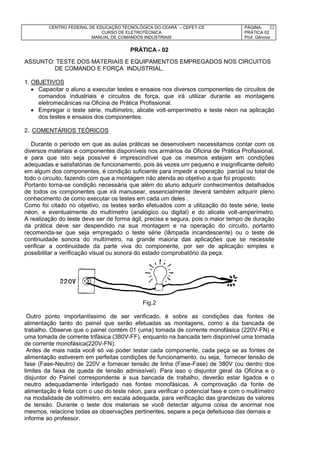 CENTRO FEDERAL DE EDUCAÇÃO TECNOLÓGICA DO CEARÁ – CEFET-CE
CURSO DE ELETROTÉCNICA
MANUAL DE COMANDOS INDUSTRIAIS
PÁGINA:
PRÁTICA 02
Prof. Gênova
22
PRÁTICA - 02
ASSUNTO: TESTE DOS MATERIAIS E EQUIPAMENTOS EMPREGADOS NOS CIRCUITOS
DE COMANDO E FORÇA INDUSTRIAL.
1. OBJETIVOS
 Capacitar o aluno a executar testes e ensaios nos diversos componentes de circuitos de
comandos industriais e circuitos de força, que irá utilizar durante as montagens
eletromecânicas na Oficina de Prática Profissional.
 Empregar o teste série, multímetro, alicate volt-amperímetro e teste néon na aplicação
dos testes e ensaios dos componentes.
2. COMENTÁRIOS TEÓRICOS
Durante o período em que as aulas práticas se desenvolvem necessitamos contar com os
diversos materiais e componentes disponíveis nos armários da Oficina de Prática Profissional,
e para que isto seja possível é imprescindível que os mesmos estejam em condições
adequadas e satisfatórias de funcionamento, pois às vezes um pequeno e insignificante defeito
em algum dos componentes, é condição suficiente para impedir a operação parcial ou total de
todo o circuito, fazendo com que a montagem não atenda ao objetivo a que foi proposto.
Portanto torna-se condição necessária que além do aluno adquirir conhecimentos detalhados
de todos os componentes que irá manusear, essencialmente deverá também adquirir pleno
conhecimento de como executar os testes em cada um deles .
Como foi citado no objetivo, os testes serão efetuados com a utilização do teste série, teste
néon, e eventualmente do multímetro (analógico ou digital) e do alicate volt-amperímetro.
A realização do teste deve ser de forma ágil, precisa e segura, pois o maior tempo de duração
da prática deve ser despendido na sua montagem e na operação do circuito, portanto
recomenda-se que seja empregado o teste série (lâmpada incandescente) ou o teste de
continuidade sonora do multímetro, na grande maioria das aplicações que se necessite
verificar a continuidade da parte viva do componente, por ser de aplicação simples e
possibilitar a verificação visual ou sonora do estado comprobatório da peça.
Fig.2
Outro ponto importantíssimo de ser verificado, é sobre as condições das fontes de
alimentação tanto do painel que serão efetuadas as montagens, como a da bancada de
trabalho. Observe que o painel contém 01 (uma) tomada de corrente monofásica (220V-FN) e
uma tomada de corrente trifásica (380V-FF), enquanto na bancada tem disponível uma tomada
de corrente monofásica(220V-FN).
Antes de mais nada você só vai poder testar cada componente, cada peça se as fontes de
alimentação estiverem em perfeitas condições de funcionamento, ou seja, fornecer tensão de
fase (Fase-Neutro) de 220V e fornecer tensão de linha (Fase-Fase) de 380V (ou dentro dos
limites da faixa de queda de tensão admissível). Para isso o disjuntor geral da Oficina e o
disjuntor do Painel correspondente a sua bancada de trabalho, deverão estar ligados e o
neutro adequadamente interligado nas fontes monofásicas. A comprovação da fonte de
alimentação é feita com o uso do teste néon, para verificar o potencial fase e com o multímetro
na modalidade de voltímetro, em escala adequada, para verificação das grandezas de valores
de tensão. Durante o teste dos materiais se você detectar alguma coisa de anormal nos
mesmos, relacione todas as observações pertinentes, separe a peça defeituosa das demais e
informe ao professor.
 