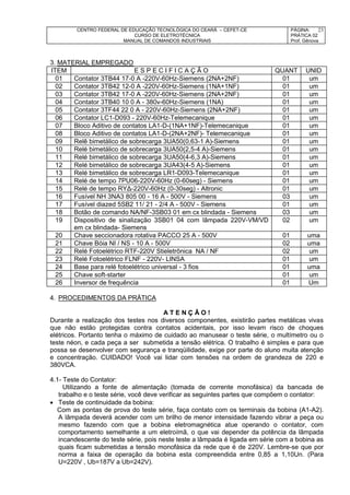 CENTRO FEDERAL DE EDUCAÇÃO TECNOLÓGICA DO CEARÁ – CEFET-CE
CURSO DE ELETROTÉCNICA
MANUAL DE COMANDOS INDUSTRIAIS
PÁGINA:
PRÁTICA 02
Prof. Gênova
23
3. MATERIAL EMPREGADO
ITEM E S P E C I F I C A Ç Ã O QUANT UNID
01 Contator 3TB44 17-0 A -220V-60Hz-Siemens (2NA+2NF) 01 um
02 Contator 3TB42 12-0 A -220V-60Hz-Siemens (1NA+1NF) 01 um
03 Contator 3TB42 17-0 A -220V-60Hz-Siemens (2NA+2NF) 01 um
04 Contator 3TB40 10 0 A - 380v-60Hz-Siemens (1NA) 01 um
05 Contator 3TF44 22 0 A - 220V-60Hz-Siemens (2NA+2NF) 01 um
06 Contator LC1-D093 - 220V-60Hz-Telemecanique 01 um
07 Bloco Aditivo de contatos LA1-D-(1NA+1NF)-Telemecanique 01 um
08 Bloco Aditivo de contatos LA1-D-(2NA+2NF)- Telemecanique 01 um
09 Relê bimetálico de sobrecarga 3UA50(0,63-1 A)-Siemens 01 um
10 Relé bimetálico de sobrecarga 3UA50(2,5-4 A)-Siemens 01 um
11 Relé bimetálico de sobrecarga 3UA50(4-6,3 A)-Siemens 01 um
12 Relé bimetálico de sobrecarga 3UA43(4-5 A)-Siemens 01 um
13 Relé bimetálico de sobrecarga LR1-D093-Telemecanique 01 um
14 Relé de tempo 7PU06-220V-60Hz (0-60seg) - Siemens 01 um
15 Relé de tempo RYΔ-220V-60Hz (0-30seg) - Altronic 01 um
16 Fusível NH 3NA3 805 00 - 16 A - 500V - Siemens 03 um
17 Fusível diazed 5SB2 11/ 21 - 2/4 A - 500V - Siemens 01 um
18 Botão de comando NA/NF-3SB03 01 em cx blindada - Siemens 03 um
19 Dispositivo de sinalização 3SB01 04 com lâmpada 220V-VM/VD
em cx blindada- Siemens
02 um
20 Chave seccionadora rotativa PACCO 25 A - 500V 01 uma
21 Chave Bóia NI / NS - 10 A - 500V 02 uma
22 Relé Fotoelétrico RTF-220V Stieletrônica NA / NF 02 um
23 Relé Fotoelétrico FLNF - 220V- LINSA 01 um
24 Base para relé fotoelétrico universal - 3 fios 01 uma
25 Chave soft-starter 01 um
26 Inversor de frequência 01 Um
4. PROCEDIMENTOS DA PRÁTICA
A T E N Ç Ã O !
Durante a realização dos testes nos diversos componentes, existirão partes metálicas vivas
que não estão protegidas contra contatos acidentais, por isso levam risco de choques
elétricos. Portanto tenha o máximo de cuidado ao manusear o teste série, o multímetro ou o
teste néon, e cada peça a ser submetida a tensão elétrica. O trabalho é simples e para que
possa se desenvolver com segurança e tranqüilidade, exige por parte do aluno muita atenção
e concentração. CUIDADO! Você vai lidar com tensões na ordem de grandeza de 220 e
380VCA.
4.1- Teste do Contator:
Utilizando a fonte de alimentação (tomada de corrente monofásica) da bancada de
trabalho e o teste série, você deve verificar as seguintes partes que compõem o contator:
 Teste de continuidade da bobina:
Com as pontas de prova do teste série, faça contato com os terminais da bobina (A1-A2).
A lâmpada deverá acender com um brilho de menor intensidade fazendo vibrar a peça ou
mesmo fazendo com que a bobina eletromagnética atue operando o contator, com
comportamento semelhante a um eletroímã, o que vai depender da potência da lâmpada
incandescente do teste série, pois neste teste a lâmpada é ligada em série com a bobina as
quais ficam submetidas a tensão monofásica da rede que é de 220V. Lembre-se que por
norma a faixa de operação da bobina esta compreendida entre 0,85 a 1,10Un. (Para
U=220V , Ub=187V a Ub=242V).
 