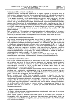 CENTRO FEDERAL DE EDUCAÇÃO TECNOLÓGICA DO CEARÁ – CEFET-CE
CURSO DE ELETROTÉCNICA
MANUAL DE COMANDOS INDUSTRIAIS
PÁGINA:
PRÁTICA 02
Prof. Gênova
24
 Teste dos contatos principais e auxiliares:
Mantendo ainda o contator sem alimentação da bobina, coloque as pontas de prova do
teste série em cada par de terminal dos contatos, do lado da fonte e do lado da carga, tanto
para os contatos de força como para os auxiliares. Os contatos NA (por ex: 1-2, 3-4, 5-6 ou
13-14, 43-44,...) deverão indicar descontinuidade do circuito, por conseguinte a lâmpada
deve permanecer apagada, enquanto os contatos NF (por ex: 21-22, 31-32,...) ao serem
tocados com as pontas de prova do teste, deverão indicar continuidade e a lâmpada deverá
acender. Ao efetuar o teste de continuidade dos contatos, utilize o auxílio de uma chave de
fenda pequena ou mesmo uma caneta de plástico e pressione para baixo o botão de teste
do contator para simular o acoplamento do núcleo móvel com o núcleo fixo, dessa maneira
deverá haver uma inversão durante o teste de continuidade dos contatos NA e NF
respectivamente.
Para o contator da Telemecanique, encaixe adequadamente o bloco aditivo de contatos e
proceda de maneira semelhante aos outros contatores, para efetuar o teste do mesmo.
Repita o procedimento para os diversos modelos de contatores disponíveis na Oficina.
4.2- Teste do Relé Bimetálico de Sobrecarga:
 Com o teste série verifique a continuidade dos terminais de entrada e saída dos polos do
relé bimetálico (circuito de força). Para isso coloque uma ponta de prova em contato com
uma das haste de encaixe, situada no lado da fonte para o referencial relé, que corresponde
a entrada, e a outra ponta de prova coloque no terminal de saída do relé (2,4 ou 6), lado da
carga, correspondente ao mesmo polo que se colocou a 1a
ponta de prova. Se a lâmpada
acender é sinal que o elemento bimetálico e as suas conexões estão em condições
satisfatórias de operação. Repita o teste para os demais polos do relé. Lembramos que as
hastes de encaixe do relé são utilizadas para fazer o acoplamento da entrada do relé com a
saída do contator nos terminais 2-4-6 do circuito de força.
 Verifique também a continuidade dos contatos auxiliares NF(95-96) e NA(97-98).
 Proceda o teste nos diversos modelos de relés bimetálicos disponíveis na Oficina.
4.3- Teste dos Fusíveis NH e Diazed:
 Para facilitar a identificação da atuação dos fusíveis diazed, existe um indicador de cor na
parte superior do corpo do fusível, que se desprende em caso de queima. Devido a
expulsão deste indicador, a ocorrência da queima é sinalizada ficando visível através da
lente da tampa do fusível. A cor do indicador varia de acordo com o código de cores
referenciado com a amperagem do fusível.
Nos fusíveis NH a sinalização também é proporcionada por um indicador vermelho ou haste
metálica, que é bem visível e se localiza na frente da tampa superior. Quando ocorre a
fusão do elemento fusível este indicador salta para fora indicando visualmente que o fusível
atuou. Este indicador é conhecido também como espoleta.
Como é possível existir a falha dessa sinalização em ambos os fusíveis, uma vez que a
atuação do indicador é mecânica após a fusão do elemento fusível, e considerando que
podem existir fusíveis recondicionados em operação, indicamos a necessidade de efetuar a
comprovação da continuidade dos mesmos através do teste série ou do teste de
continuidade sonoro do multímetro. Observamos que para se realizar o teste dos fusíveis, é
de fundamental importância que os mesmos estejam seccionados do circuito e sem
potencial fase nos seus terminais. As peças que estiverem danificadas, devem ser
separadas das demais.
4.4- Teste dos botões de comando:
 Verifique o acionamento das botoeiras pulsando e soltando cada botão, que deve retornar
ao estado inicial pelo efeito da mola.
 Utilize o teste série ou o teste de continuidade sonoro do multímetro, para comprovar os
contatos NA e NF nos instantes de repouso e operação (botão pressionado). Lembre-se
que a botoeira possui botões conjugados, isto é, possuem os contatos NA/NF intertravados
num mesmo eixo mecânico.
 