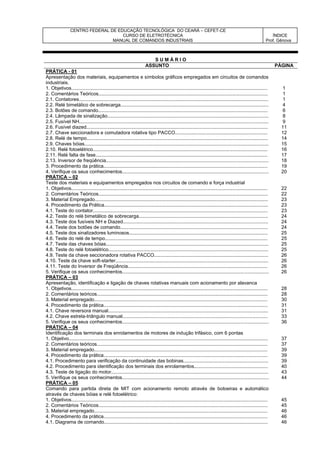 CENTRO FEDERAL DE EDUCAÇÃO TECNOLÓGICA DO CEARÁ – CEFET-CE
CURSO DE ELETROTÉCNICA
MANUAL DE COMANDOS INDUSTRIAIS
ÍNDICE
Prof. Gênova
S U M Á R I O
ASSUNTO PÁGINA
PRÁTICA - 01
Apresentação dos materiais, equipamentos e símbolos gráficos empregados em circuitos de comandos
industriais.
1. Objetivos.................................................................................................................................................. 1
2. Comentários Teóricos.............................................................................................................................. 1
2.1. Contatores............................................................................................................................................. 1
2.2. Relé bimetálico de sobrecarga.............................................................................................................. 4
2.3. Botões de comando.............................................................................................................................. 6
2.4. Lâmpada de sinalização........................................................................................................................ 8
2.5. Fusível NH............................................................................................................................................. 9
2.6. Fusível diazed....................................................................................................................................... 11
2.7. Chave seccionadora e comutadora rotativa tipo PACCO..................................................................... 12
2.8. Relé de tempo....................................................................................................................................... 14
2.9. Chaves bóias......................................................................................................................................... 15
2.10. Relé fotoelétrico.................................................................................................................................. 16
2.11. Relé falta de fase................................................................................................................................ 17
2.13. Inversor de freqüência......................................................................................................................... 18
3. Procedimento da prática.......................................................................................................................... 19
4. Verifique os seus conhecimentos............................................................................................................. 20
PRÁTICA – 02
Teste dos materiais e equipamentos empregados nos circuitos de comando e força industrial
1. Objetivos.................................................................................................................................................. 22
2. Comentários Teóricos.............................................................................................................................. 22
3. Material Empregado................................................................................................................................. 23
4. Procedimento da Prática.......................................................................................................................... 23
4.1. Teste do contator.................................................................................................................................. 23
4.2. Teste do relé bimetálico de sobrecarga................................................................................................ 24
4.3. Teste dos fusíveis NH e Diazed............................................................................................................ 24
4.4. Teste dos botões de comando.............................................................................................................. 24
4.5. Teste dos sinalizadores luminosos....................................................................................................... 25
4.6. Teste do relé de tempo......................................................................................................................... 25
4.7. Teste das chaves bóias......................................................................................................................... 25
4.8. Teste do relé fotoelétrico....................................................................................................................... 25
4.9. Teste da chave seccionadora rotativa PACCO..................................................................................... 26
4.10. Teste da chave soft-starter.................................................................................................................. 26
4.11. Teste do Inversor de Freqüência........................................................................................................ 26
5. Verifique os seus conhecimentos............................................................................................................. 26
PRÁTICA – 03
Apresentação, identificação e ligação de chaves rotativas manuais com acionamento por alavanca
1. Objetivos.................................................................................................................................................. 28
2. Comentários teóricos............................................................................................................................... 28
3. Material empregado................................................................................................................................. 30
4. Procedimento da prática.......................................................................................................................... 31
4.1. Chave reversora manual....................................................................................................................... 31
4.2. Chave estrela-triângulo manual............................................................................................................ 33
5. Verifique os seus conhecimentos............................................................................................................. 36
PRÁTICA – 04
Identificação dos terminais dos enrolamentos de motores de indução trifásico, com 6 pontas
1. Objetivo.................................................................................................................................................... 37
2. Comentários teóricos............................................................................................................................... 37
3. Material empregado................................................................................................................................. 39
4. Procedimento da prática.......................................................................................................................... 39
4.1. Procedimento para verificação da continuidade das bobinas............................................................... 39
4.2. Procedimento para identificação dos terminais dos enrolamentos....................................................... 40
4.3. Teste de ligação do motor..................................................................................................................... 43
5. Verifique os seus conhecimentos............................................................................................................. 44
PRÁTICA – 05
Comando para partida direta de MIT com acionamento remoto através de botoeiras e automático
através de chaves bóias e relé fotoelétrico:
1. Objetivos.................................................................................................................................................. 45
2. Comentários Teóricos.............................................................................................................................. 45
3. Material empregado................................................................................................................................. 46
4. Procedimento da prática.......................................................................................................................... 46
4.1. Diagrama de comando.......................................................................................................................... 46
 