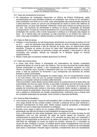 CENTRO FEDERAL DE EDUCAÇÃO TECNOLÓGICA DO CEARÁ – CEFET-CE
CURSO DE ELETROTÉCNICA
MANUAL DE COMANDOS INDUSTRIAIS
PÁGINA:
PRÁTICA 02
Prof. Gênova
25
4.5- Teste dos sinalizadores luminosos:
 Os dispositivos de sinalização disponíveis na Oficina de Prática Profissional, estão
acondicionados em caixa blindada contendo um sinalizador com a lente na cor vermelha e
outro sinalizador com lente na cor verde, cujas alimentações são proporcionadas através de
3 (três) terminais, sendo um comum que corresponde ao neutro e outros dois relativos ao
potencial fase, um para cada lâmpada. Utilizando o teste série coloque as pontas de prova
em dois dos terminais de alimentação e verifique se houve a sinalização da lâmpada
correspondente. Proceda de maneira semelhante com a outra lâmpada. Caso a lâmpada de
sinalização não acenda, retire a lente rosqueável e verifique se a lâmpada esta alojada na
base, se a mesma esta mal encaixada, se esta queimada ou se existem fios soltos na
caixa. Caso seja constatado o defeito proceda a correção do dispositivo de sinalização.
4.6- Teste do Relé de tempo:
 Verifique o funcionamento do relé temporizado alimentando os terminais da bobina (A1-A2
ou 6-7, ... varia de fabricante para fabricante) através da fonte monofásica da bancada,
devendo regular previamente o dial de intervalo de tempo, para um determinado tempo
escolhido. Coloque as pontas de prova do teste série intercaladamente nos contatos
auxiliares NF e NA e observe se decorrido o tempo pré ajustado, o relé atuará ou não na
comutação dos contatos, através da indicação se a lâmpada apaga ou acende
respectivamente.
 Repita o teste para os diversos modelos disponíveis na Oficina.
4.7- Teste das chaves bóias:
 A chave bóia Nível inferior é empregada em reservatórios de líquidos localizados
geralmente abaixo do nível do solo, tipo cisterna. Tem os seus terminais de contato aberto
quando posicionada na vertical, o que corresponde ao reservatório contendo um nível
mínimo ou estando vazio. Quando o resevatório esta com um nível satisfatório ou mesmo
cheio, a bóia se posiciona na horizontal o que corresponde aos terminais de contato
fechado e dando continuidade.
A chave bóia Nível superior empregada em caixas d’água, tem um comportamento inverso
a do nível inferior, uma vez que na posição horizontal os seus contatos se apresentam
abertos e na posição vertical os contatos estão fechados.
Para se proceder o teste destas chaves basta colocar as pontas de prova do teste série nas
extremidades dos fios que saem da bóia, e que estão conectados aos terminais de contato
interno da mesma, e segurando-a com a mão proceder o movimento de mudança de
posição da horizontal para vertical e vice-versa, simulando desta maneira a alteração no
nível do líquido do reservatório. Caso haja correspondência entre o posicionamento da bóia
com a abertura e fechamento do contato respectivamente, verificamos que a mesma esta
em condições adequadas de operação. Caso contrário a bóia esta danificada.
4.8- Teste do Relé Fotoelétrico:
 Uma maneira de proceder o teste do relé fotoelétrico (NF) na Oficina de Prática, é alimentar
uma carga através de seu contato auxiliar e simular a presença da luz solar utilizando a
lâmpada incandescente do teste série. Desta maneira pode-se sensibilizar o fotoresistor
fazendo com que a carga seja energizada ou desligada.
 Escolha como carga a bobina de um contator (220V-60Hz). Proceda as interligações de
alimentação dos três fios da base do relé fotoelétrico da seguinte forma:
Com a alimentação da rede ainda desligada, faça a conexão do fio preto da base do relé
fotoelétrico com um dos terminais da base do fusível diazed de comando, que
corresponderá ao potencial fase da rede. O fio vermelho da base deve ser conectado a
carga, que corresponderá ao terminal A1 da bobina do contator. O fio branco da base do
relé deve ser interligado ao neutro da bobina do contator, terminal A2, e conectado ao
neutro da rede. Energize o circuito. O contator deverá operar imediatamente uma vez que
estamos utilizando um relé NF. Utilize o teste série e simule a incidência da luminosidade
solar sobre o fotoresistor. Passado alguns instantes o fotoelemento deve ser sensibilizado
 