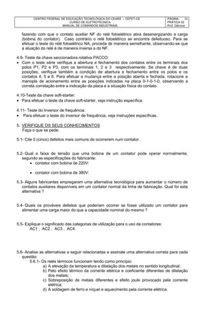 CENTRO FEDERAL DE EDUCAÇÃO TECNOLÓGICA DO CEARÁ – CEFET-CE
CURSO DE ELETROTÉCNICA
MANUAL DE COMANDOS INDUSTRIAIS
PÁGINA:
PRÁTICA 02
Prof. Gênova
26
fazendo com que o contato auxiliar NF do relé fotoelétrico abra desenergizando a carga
(bobina do contator). Caso contrário o relé fotoelétrico se encontra defeituoso. Para se
efetuar o teste do relé fotoelétrico NA, proceda de maneira semelhante, observando-se que
a atuação do relé é de maneira inversa a do NF.
4.9- Teste da chave seccionadora rotativa PACCO:
 Com o teste série verifique a abertura e fechamento dos contatos entre os terminais dos
polos P1, P2 e P3, com os terminais 1, 2 e 3 respectivamente. Se chave é de duas
posições, verifique também a condição de abertura e fechamento entre os polos e os
contatos 4, 5 e 6. Para efetuar a mudança entre a posição aberta e fechada, rotacione a
manopla de acionamento entre as posições indicadas na placa 0-1-0-1-0, observando a
correta correlação entre a indicação da placa e a situação física do contato.
4.10-Teste da chave soft-starter:
 Para efetuar o teste da chave soft-starter, veja instrução específica.
4.11- Teste do Inversor de frequência:
 Para efetuar o teste do inversor de frequência, veja instruções específicas.
5. VERIFIQUE OS SEUS CONHECIMENTOS
Faça o que se pede:
5.1- Cite 5 (cinco) defeitos mais comuns de ocorrerem num contator.
5.2- Qual a faixa de tensão que uma bobina de um contator pode operar normalmente,
segundo as especificações do fabricante:
 contator com bobina de 220V:
 contator com bobina de 380V:
5.3- Alguns fabricantes empregaram uma alternativa tecnológica para aumentar o número de
contatos auxiliares disponíveis em um contator normal da linha de fabricação. Qual foi esta
alternativa ?
5.4- Quais os prováveis defeitos que poderiam ocorrer se fosse utilizado um contator para
alimentar uma carga maior do que a capacidade nominal do mesmo ?
5.5- Explique o significado das categorias de utilização para o uso de contatores:
AC1 , AC2 , AC3 , AC4.
5.6- Analise as alternativas a seguir relacionadas e assinale uma alternativa correta para cada
questão:
5.6.1- Os relés térmicos funcionam tendo como princípio:
a) A elevação da temperatura e dilatação dos metais no sentido longitudinal;
b) Pelo efeito térmico da corrente elétrica e coeficiente diferentes de dilatação
dos metais;
c) Sobreposição de metais diferentes e efeito joule provocado pela corrente
elétrica;
d) A soldagem de ferro e níquel e aquecimento pela corrente elétrica.
 