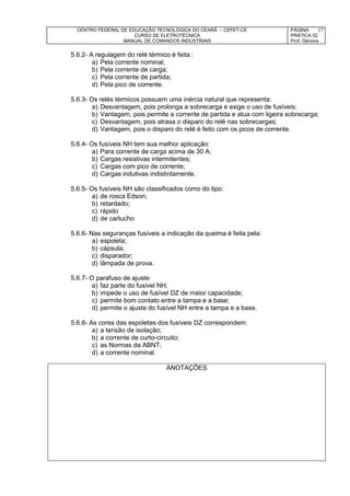 CENTRO FEDERAL DE EDUCAÇÃO TECNOLÓGICA DO CEARÁ – CEFET-CE
CURSO DE ELETROTÉCNICA
MANUAL DE COMANDOS INDUSTRIAIS
PÁGINA:
PRÁTICA 02
Prof. Gênova
27
5.6.2- A regulagem do relé térmico é feita :
a) Pela corrente nominal;
b) Pela corrente de carga;
c) Pela corrente de partida;
d) Pela pico de corrente.
5.6.3- Os relés térmicos possuem uma inércia natural que representa:
a) Desvantagem, pois prolonga a sobrecarga e exige o uso de fusíveis;
b) Vantagem, pois permite a corrente de partida e atua com ligeira sobrecarga;
c) Desvantagem, pois atrasa o disparo do relé nas sobrecargas;
d) Vantagem, pois o disparo do relé é feito com os picos de corrente.
5.6.4- Os fusíveis NH tem sua melhor aplicação:
a) Para corrente de carga acima de 30 A;
b) Cargas resistivas intermitentes;
c) Cargas com pico de corrente;
d) Cargas indutivas indistintamente.
5.6.5- Os fusíveis NH são classificados como do tipo:
a) de rosca Edson;
b) retardado;
c) rápido
d) de cartucho
5.6.6- Nas seguranças fusíveis a indicação da queima é feita pela:
a) espoleta;
b) cápsula;
c) disparador;
d) lâmpada de prova.
5.6.7- O parafuso de ajuste:
a) faz parte do fusível NH;
b) impede o uso de fusível DZ de maior capacidade;
c) permite bom contato entre a tampa e a base;
d) permite o ajuste do fusível NH entre a tampa e a base.
5.6.8- As cores das espoletas dos fusíveis DZ correspondem:
a) a tensão de isolação;
b) a corrente de curto-circuito;
c) as Normas da ABNT;
d) a corrente nominal.
ANOTAÇÕES
 