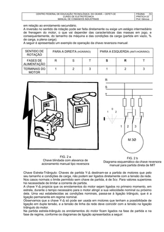 CENTRO FEDERAL DE EDUCAÇÃO TECNOLÓGICA DO CEARÁ – CEFET-CE
CURSO DE ELETROTÉCNICA
MANUAL DE COMANDOS INDUSTRIAIS
PÁGINA:
PRÁTICA 03
Prof. Gênova
29
em relação ao enrolamento secundário.
A inversão no sentido de rotação pode ser feita diretamente ou exige um estágio intermediário
de frenagem do motor, o que vai depender das características das massas em jogo, e
consequentemente, do tamanho da máquina e das condições da carga (partida em vazio, %
de carga, a plena carga).
A seguir é apresentado um exemplo de operação da chave reversora manual:
SENTIDO DE
ROTAÇÃO
FASES DE
ALIMENTAÇÃO
R S T S R T
TERMINAIS DO
MOTOR
1 2 3 1 2 3
R
S
T
0
1 2
1 2 3
M 3Ø
Chave Estrela-Triângulo: Chaves de partida Y-Δ destinam-se a partida de motores que pelo
seu tamanho e condições de carga, não podem ser ligados diretamente com a tensão da rede.
Nos casos normais o limite permitido sem chave de partida, é de 5cv. Para valores superiores
há necessidade de limitar a corrente de partida.
A chave Y-Δ propicia que os enrolamentos do motor sejam ligados no primeiro momento, em
estrela, durante o tempo necessário para o motor atingir a sua velocidade nominal ou próximo
dela. Uma vez estabelecidas as condições nominais, passa-se à ligação triângulo, que é a
ligação permanente em regime nominal.
Observamos que a chave Y-Δ só pode ser usada em motores que tenham a possibilidade de
ligação em dupla tensão, e a tensão de linha da rede deve coincidir com a tensão na ligação
triângulo do motor.
Na partida estrela-triângulo os enrolamentos do motor ficam ligados na fase de partida e na
fase de regime, conforme os diagramas de ligação apresentados a seguir:
PARA A DIREITA (HORÁRIO) PARA A ESQUERDA (ANTI-HORÁRIO)
M 3Ø
FIG. 2 a
Chave blindada com alavanca de
acionamento manual tipo reversora
FIG. 2 b
Diagrama esquemático da chave reversora
manual para partida direta de MIT
 