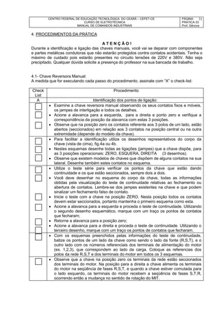 CENTRO FEDERAL DE EDUCAÇÃO TECNOLÓGICA DO CEARÁ – CEFET-CE
CURSO DE ELETROTÉCNICA
MANUAL DE COMANDOS INDUSTRIAIS
PÁGINA:
PRÁTICA 03
Prof. Gênova
31
4. PROCEDIMENTOS DA PRÁTICA
A T E N Ç Ã O !
Durante a identificação e ligação das chaves manuais, você vai se deparar com componentes
e partes metálicas condutoras que não estarão protegidos contra contatos acidentais. Tenha o
máximo de cuidado pois estarão presentes no circuito tensões de 220V e 380V. Não seja
precipitado. Qualquer dúvida solicite a presença do professor na sua bancada de trabalho.
4.1- Chave Reversora Manual:
A medida que for executando cada passo do procedimento, assinale com “X” o check-list:
Check
List
Procedimento
A Identificação dos pontos de ligação:
 Examine a chave reversora manual observando os seus contatos fixos e móveis,
os jampes de interligação e todos os detalhes.
 Acione a alavanca para a esquerda, para a direita e ponto zero e verifique a
correspondência da posição da alavanca com estas 3 posições.
 Observe que na posição zero os contatos referente aos 3 polos de um lado, estão
abertos (seccionados) em relação aos 3 contatos na posição central ou na outra
extremidade (depende do modelo da chave).
 Para facilitar a identificação utilize os desenhos representativos do corpo da
chave (vista de cima), fig.4a ou 4b.
 Nestes esquemas desenhe todas as ligações (jampes) que a chave dispõe, para
as 3 posições operacionais: ZERO, ESQUERA, DIREITA (3 desenhos).
 Observe que existem modelos de chaves que dispõem de alguns contatos na sua
lateral. Desenhe também estes contatos no esquema.
 Utilize o teste série para verificar os pontos da chave que estão dando
continuidade e os que estão seccionados, sempre dois a dois.
 Você deve desenhar no esquema do corpo da chave, todas as informações
obtidas pela visualização do teste de continuidade relativas ao fechamento ou
abertura de contatos. Lembre-se dos jampes existentes na chave e que podem
sinalizar um fechamento falso de contato.
 Inicie o teste com a chave na posição ZERO. Nesta posição todos os contatos
devem estar seccionados, portanto mantenha o primeiro esquema como esta.
 Acione a alavanca para a esquerda e proceda o teste de continuidade. Utilizando
o segundo desenho esquemático, marque com um traço os pontos de contatos
que fecharam;
 Retorne a alavanca para a posição zero;
 Acione a alavanca para a direita e proceda o teste de continuidade. Utilizando o
terceiro desenho, marque com um traço os pontos de contatos que fecharam.
 Com os esquemas preenchidos pelas informações do teste de continuidade,
batize os pontos de um lado da chave como sendo o lado da fonte (R,S,T), e o
outro lado com os números referenciais dos terminais de alimentação do motor
(ex. 1,2,3), que correspondem ao lado da carga. Coloque as referencias dos
polos da rede R,S,T e dos terminais do motor em todos os 3 esquemas.
 Observe que a chave na posição zero os terminais da rede estão seccionados
dos terminais do motor. Na posição para a direita a chave alimenta os terminais
do motor na seqüência de fases R,S,T, e quando a chave estiver comutada para
o lado esquerdo, os terminais do motor recebem a seqüência de fases S,T,R,
ocorrendo então a mudança no sentido de rotação do MIT.
 