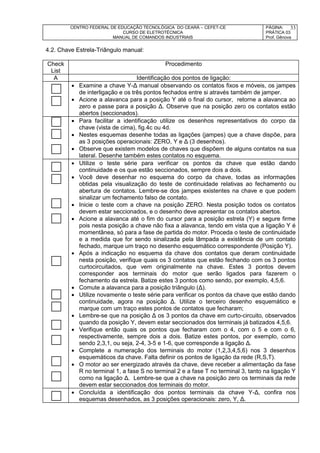 CENTRO FEDERAL DE EDUCAÇÃO TECNOLÓGICA DO CEARÁ – CEFET-CE
CURSO DE ELETROTÉCNICA
MANUAL DE COMANDOS INDUSTRIAIS
PÁGINA:
PRÁTICA 03
Prof. Gênova
33
4.2. Chave Estrela-Triângulo manual:
Check
List
Procedimento
A Identificação dos pontos de ligação:
 Examine a chave Y-Δ manual observando os contatos fixos e móveis, os jampes
de interligação e os três pontos fechados entre si através também de jamper.
 Acione a alavanca para a posição Y até o final do cursor, retorne a alavanca ao
zero e passe para a posição Δ. Observe que na posição zero os contatos estão
abertos (seccionados).
 Para facilitar a identificação utilize os desenhos representativos do corpo da
chave (vista de cima), fig.4c ou 4d.
 Nestes esquemas desenhe todas as ligações (jampes) que a chave dispõe, para
as 3 posições operacionais: ZERO, Y e Δ (3 desenhos).
 Observe que existem modelos de chaves que dispõem de alguns contatos na sua
lateral. Desenhe também estes contatos no esquema.
 Utilize o teste série para verificar os pontos da chave que estão dando
continuidade e os que estão seccionados, sempre dois a dois.
 Você deve desenhar no esquema do corpo da chave, todas as informações
obtidas pela visualização do teste de continuidade relativas ao fechamento ou
abertura de contatos. Lembre-se dos jampes existentes na chave e que podem
sinalizar um fechamento falso de contato.
 Inicie o teste com a chave na posição ZERO. Nesta posição todos os contatos
devem estar seccionados, e o desenho deve apresentar os contatos abertos.
 Acione a alavanca até o fim do cursor para a posição estrela (Y) e segure firme
pois nesta posição a chave não fixa a alavanca, tendo em vista que a ligação Y é
momentânea, só para a fase de partida do motor. Proceda o teste de continuidade
e a medida que for sendo sinalizada pela lâmpada a existência de um contato
fechado, marque um traço no desenho esquemático correspondente (Posição Y).
 Após a indicação no esquema da chave dos contatos que deram continuidade
nesta posição, verifique quais os 3 contatos que estão fechando com os 3 pontos
curtocircuitados, que vem originalmente na chave. Estes 3 pontos devem
corresponder aos terminais do motor que serão ligados para fazerem o
fechamento da estrela. Batize estes 3 pontos como sendo, por exemplo, 4,5,6.
 Comute a alavanca para a posição triângulo (Δ).
 Utilize novamente o teste série para verificar os pontos da chave que estão dando
continuidade, agora na posição Δ. Utilize o terceiro desenho esquemático e
marque com um traço estes pontos de contatos que fecharam;
 Lembre-se que na posição Δ os 3 pontos da chave em curto-circuito, observados
quando da posição Y, devem estar seccionados dos terminais já batizados 4,5,6.
 Verifique então quais os pontos que fecharam com o 4, com o 5 e com o 6,
respectivamente, sempre dois a dois. Batize estes pontos, por exemplo, como
sendo 2,3,1, ou seja, 2-4, 3-5 e 1-6, que corresponde a ligação Δ.
 Complete a numeração dos terminais do motor (1,2,3,4,5,6) nos 3 desenhos
esquemáticos da chave. Falta definir os pontos de ligação da rede (R,S,T).
 O motor ao ser energizado através da chave, deve receber a alimentação da fase
R no terminal 1, a fase S no terminal 2 e a fase T no terminal 3, tanto na ligação Y
como na ligação Δ. Lembre-se que a chave na posição zero os terminais da rede
devem estar seccionados dos terminais do motor.
 Concluída a identificação dos pontos terminais da chave Y-Δ, confira nos
esquemas desenhados, as 3 posições operacionais: zero, Y, Δ.
 