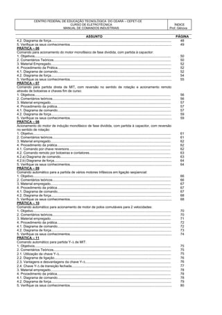 CENTRO FEDERAL DE EDUCAÇÃO TECNOLÓGICA DO CEARÁ – CEFET-CE
CURSO DE ELETROTÉCNICA
MANUAL DE COMANDOS INDUSTRIAIS
ÍNDICE
Prof. Gênova
ASSUNTO PÁGINA
4.2. Diagrama de força................................................................................................................................. 48
5. Verifique os seus conhecimentos............................................................................................................. 49
PRÁTICA – 06
Comando para acionamento do motor monofásico de fase dividida, com partida à capacitor:
1. Objetivos.................................................................................................................................................. 50
2. Comentários Teóricos.............................................................................................................................. 50
3. Material Empregado................................................................................................................................. 52
4. Procedimento da Prática.......................................................................................................................... 52
4.1. Diagrama de comando.......................................................................................................................... 52
4.2. Diagrama de força................................................................................................................................. 54
5. Verifique os seus conhecimentos............................................................................................................. 55
PRÁTICA – 07
Comando para partida direta de MIT, com reversão no sentido de rotação e acionamento remoto
através de botoeiras e chaves fim de curso:
1. Objetivos.................................................................................................................................................. 56
2. Comentários teóricos............................................................................................................................... 56
3. Material empregado................................................................................................................................. 57
4. Procedimento da prática.......................................................................................................................... 57
4.1. Diagrama de comando.......................................................................................................................... 57
4.2. Diagrama de força................................................................................................................................. 59
5. Verifique os seus conhecimentos............................................................................................................. 59
PRÁTICA – 08
Acionamento do motor de indução monofásico de fase dividida, com partida à capacitor, com reversão
no sentido de rotação:
1. Objetivo.................................................................................................................................................... 61
2. Comentários teóricos............................................................................................................................... 61
3. Material empregado................................................................................................................................. 62
4. Procedimento da prática.......................................................................................................................... 62
4.1. Comando por chave reversora............................................................................................................. 62
4.2. Comando remoto por botoeiras e contatores....................................................................................... 63
4.2.a) Diagrama de comando....................................................................................................................... 63
4.2.b) Diagrama de força.............................................................................................................................. 64
5. Verifique os seus conhecimentos............................................................................................................. 64
PRÁTICA – 09
Comando automático para a partida de vários motores trifásicos em ligação seqüencial:
1. Objetivo.................................................................................................................................................... 66
2. Comentários teóricos............................................................................................................................... 66
3. Material empregado................................................................................................................................. 67
4. Procedimento da prática.......................................................................................................................... 67
4.1. Diagrama de comando.......................................................................................................................... 67
4.2. Diagrama de força................................................................................................................................. 68
5. Verifique os seus conhecimentos............................................................................................................. 68
PRÁTICA – 10
Comando automático para acionamento de motor de polos comutáveis para 2 velocidades:
1. Objetivo.................................................................................................................................................... 70
2. Comentários teóricos............................................................................................................................... 70
3. Material empregado................................................................................................................................. 71
4. Procedimento da prática.......................................................................................................................... 72
4.1. Diagrama de comando.......................................................................................................................... 72
4.2. Diagrama de força................................................................................................................................. 73
5. Verifique os seus conhecimentos............................................................................................................. 74
PRÁTICA – 11
Comando automático para partida Y- de MIT:
1. Objetivos.................................................................................................................................................. 75
2. Comentários Teóricos.............................................................................................................................. 75
2.1. Utilização da chave Y-........................................................................................................................ 75
2.2. Diagrama de ligação............................................................................................................................. 76
2.3. Vantagens e desvantagens da chave Y-............................................................................................ 76
2.4. Chave Y- de transição fechada........................................................................................................... 77
3. Material empregado................................................................................................................................. 78
4. Procedimento da prática.......................................................................................................................... 78
4.1. Diagrama de comando.......................................................................................................................... 78
4.2. Diagrama de força................................................................................................................................. 79
5. Verifique os seus conhecimentos............................................................................................................. 80
 