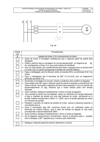 CENTRO FEDERAL DE EDUCAÇÃO TECNOLÓGICA DO CEARÁ – CEFET-CE
CURSO DE ELETROTÉCNICA
MANUAL DE COMANDOS INDUSTRIAIS
PÁGINA:
PRÁTICA 03
Prof. Gênova
35
R S T
Fig. 4e
Check
List
Procedimento
B Ligação da chave Y-Δ e acionamento do motor
 Antes de iniciar a montagem certifique-se que o disjuntor geral do painel esta
desligado.
 Utilize o painel e faça a montagem do circuito apresentado no diagrama da fig.
4e, empregando a chave Y-Δ que você acabou de identificar.
 Use um plug tripolar com cordão flexível para fazer a ligação entre os fusíveis NH
e a rede, que no painel corresponde a tomada de corrente trifásica.
 Faça a interligação com fio flexível, entre os fusíveis NH e os terminais R,S,T da
chave.
 Faça a interligação dos 6 terminais do MIT (1,2,3,4,5,6) com os respectivos
terminais da chave Y-Δ.
 Concluída a montagem do circuito, chame o professor para conferir as ligações.
 Caso esteja tudo OK, ligue o disjuntor geral do painel e proceda o acionamento da
chave manual, acionando a alavanca primeiro para aposição Y por um período de
aproximadamente 10 seg. Observe que o motor deverá partir com tensão
reduzida.
 Caso contrário, desligue imediatamente a chave e revise as ligações
 Se a partida foi dentro da normalidade, utilize um voltímetro em escala adequada
e faça a medição da tensão em uma das bobinas do motor, verificando se a
tensão medida corresponde a 380V/√3 = 220V, que é a tensão aplicada ao motor
no momento da partida.
 Passado o período do regime de partida do motor, acione a alavanca fazendo a
comutação para Δ.
 Caso a comutação seja OK, comprove ainda com um voltímetro sobre os
terminais da mesma bobina, qual o valor de tensão na ligação Δ, que deve
corresponder a aproximadamente 380V.
 Caso contrário, desligue imediatamente a chave e reveja as ligações.
 Se as ligações transcorreram normalmente, retorne a alavanca para a posição
zero e desligue o MIT. Aguarde que o mesmo pare totalmente.
 Desligue o disjuntor geral do painel e desmonte o circuito.
Y
Δ
M
3Φ
 
