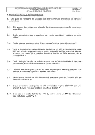 CENTRO FEDERAL DE EDUCAÇÃO TECNOLÓGICA DO CEARÁ – CEFET-CE
CURSO DE ELETROTÉCNICA
MANUAL DE COMANDOS INDUSTRIAIS
PÁGINA:
PRÁTICA 03
Prof. Gênova
36
5. VERIFIQUE OS SEUS CONHECIMENTOS
5.1- Cite quais as vantagens da utilização das chaves manuais em relação ao comando
automático;
5.2- Cite quais as desvantagens da utilização das chaves manuais em relação ao comando
automático;
5.3- Qual o procedimento que se deve fazer para mudar o sentido de rotação de um motor
trifásico ?
5.4- Qual o principal objetivo da utilização da chave Y-Δ manual na partida de motor ?
5.5- Faça a representação esquemática das bobinas de um MIT com tensões de placa
220/380V e explique por que quando a tensão de linha for de 220V este motor pode ser
acionado com chave Y-Δ e quando a tensão de linha for de 380V a mesma não se
presta para tal ?
5.6- Qual a limitação do valor de potência nominal que a Concessionária local prescreve
para a utilização da chave Y-Δ manual na partida de motor ?
5.7- Quais as tensões de placa que um MIT deve ter para que o mesmo possa partir com
chave Y-Δ numa rede cuja tensão de linha é de 380V ?
5.8- Verifique se é possível um MIT que tenha as tensões de placa 220/380/440/760V ser
acionado com chave Y-Δ.
5.9- O que ocorreria se você ligasse um MIT com tensões de placa 220/380V, com uma
chave Y-Δ, numa rede cuja tensão de linha fosse de 380V ?
5.10- E na rede com tensão de linha de 440V, é possível acionar um MIT de 12 terminais
pelo método de partida Y-Δ ?
 