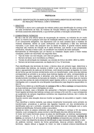 CENTRO FEDERAL DE EDUCAÇÃO TECNOLÓGICA DO CEARÁ – CEFET-CE
CURSO DE ELETROTÉCNICA
MANUAL DE COMANDOS INDUSTRIAIS
PÁGINA: 37
PRÁTICA 04
Prof. Gênova
PRÁTICA 04
ASSUNTO: IDENTIFICAÇÃO DA MARCAÇÃO DOS ENROLAMENTOS DE MOTORES
DE INDUÇÃO TRIFÁSICO, COM 6 TERMINAIS
1. OBJETIVO
Familiarizar o aluno com a aplicação de método prático para identificação do começo e fim
de cada enrolamento de fase, do motores de indução trifásico que disponha de 6 (seis)
terminais acessíveis externamente, e que tenham perdido a marcação característica.
2. COMENTÁRIOS TEÓRICOS
No dia a dia de uma oficina típica de recuperação de motores, na indústria de um modo
geral, ou mesmo em qualquer outro tipo de instalação elétrica onde o uso do motor elétrico
é um componente obrigatório, nos deparamos com os mais variados tipos e modelos de
motores existentes, dentre os quais verificamos com freqüência a falta dos terminais
marcados, e por vezes não possuem nem os dados de placa. A grande maioria destas
máquinas são motores de indução de 6 (seis) terminais, que devido a sua simplicidade
construtiva, robustez e baixo custo, se constituem nos motores de maior aplicação.
Normalmente as informações que um técnico ou instalador dispõe sobre o motor nestas
condições, podem ser resumidas nos seguintes itens:
 Tipo de motor: se é de indução, com rotor em gaiola, etc;
 Número de fases: se é monofásico ou trifásico ;
 Tensão de alimentação da instalação: se a tensão de linha é de 220V, 380V ou 440V;
 Número de terminais acessíveis: se dispõe de 6, 9 ou 12 terminais.
Para identificação dos terminais do motor, o técnico deve em primeiro lugar, determinar a
continuidade das bobinas, de maneira a definir o par de terminais de cada enrolamento.
Após o agrupamento de cada par de terminais, você deverá proceder as ligações do motor
de tal forma que ele funcione similarmente como um transformador, onde uma das bobinas
corresponderá ao primário e as outras duas bobinas ligadas em série, corresponderão ao
secundário. O passo seguinte é alimentar uma das bobinas (primário) com a fonte de
tensão/corrente monofásica da bancada de trabalho, e interligar as outras duas de maneira
que uma das pontas de cada enrolamento sejam ligadas entre si, e as outras duas pontas
interligadas com o soquete de uma lâmpada incandescente (veja diagrama esquemático no
item 4).
Dessa forma obtém-se a identificação do começo e fim ou fim e começo correspondentes
as duas bobinas que foram interligadas em série.
Durante os testes, caso a lâmpada não apresentar o filamento incandescente, é porque
foram ligados terminais das bobinas começo com começo e fim com fim, o que corresponde
ao surgimento de campos magnéticos contrários nas respectivas bobinas, daí o motivo da
lâmpada não “acender”.
Quando ocorrer esta situação deve-se inverter as ligações do secundário e repetir o teste
anterior.
Para identificar a bobina restante, que estava inicialmente funcionando como primário do
transformador, procede-se a permuta das ligações trazendo um dos enrolamentos já
identificados para ser o primário, enquanto esta bobina deve ser interligada com a outra
também já identificada, formando então o secundário.
Repete-se todos os passos anteriores até que se identifique o começo e fim da bobina
restante, e por conseguinte, possa concluir a identificação dos dois últimos terminais.
O motor de 6 (seis) terminais possui na placa de identificação, as bobinas representadas
com os números: 1 – 4, 2 – 5, 3 – 6, sendo considerado por convenção, começo de
bobina, os números 1, 2 e 3, enquanto fim de bobina corresponde aos números 4, 5 e 6.
Caso o motor não disponha da placa de identificação e seja necessário determinar o valor
da potência nominal, mesmo de forma aproximada, deve-se primeiro identificar os
terminais, depois efetuar a ligação do motor na rede e realizar a leitura instantânea de
 