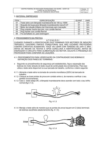 CENTRO FEDERAL DE EDUCAÇÃO TECNOLÓGICA DO CEARÁ – CEFET-CE
CURSO DE ELETROTÉCNICA
MANUAL DE COMANDOS INDUSTRIAIS
PÁGINA: 39
PRÁTICA 04
Prof. Gênova
3. MATERIAL EMPREGADO
ITEM ESPECIFICAÇÃO QUANT. UNID.
01 Teste série com lâmpada incandescente de 100 ou 150W 01 Um
02 Soquete de louça para lâmpada incandescente rosca E-27 01 Um
03 Motor de indução trifásico de 6 terminais sem marcação 01 Um
04 Plug unipolar macho tipo joto, com cordão flexível 02 Um
05 Plug tripolar com cordão flexível 01 Um
06 Fio esmaltado 22, para bobinagem 01 M
4. PROCEDIMENTO DA PRÁTICA
A T E N Ç Ã O !
CUIDADO! DURANTE A IDENTIFICAÇÃO DOS TERMINAIS DOS MOTORES DE INDUÇÃO
TRIFÁSICO, EXISTIRÃO PARTES CONDUTORAS QUE NÃO ESTARÃO PROTEGIDAS
CONTRA CONTATOS ACIDENTAIS. VOCÊ VAI LIDAR COM TENSÕES DE 220V E 380V.
ANTES DE INICIAR OS TESTES E APÓS CONCLUIDA A IDENTIFICAÇÃO, ANTES DE
ENERGIZAR O CIRCUITO PARA ALIMENTAÇÃO DO MOTOR, SOLICITE A PRESENÇA DO
PROFESSOR PARA CONFERIR AS LIGAÇÕES.
4.1- PROCEDIMENTOS PARA VERIFICAÇÃO DA CONTINUIDADE DAS BOBINAS E
DEFINIÇÃO DOS PARES DE TERMINAIS:
 Seguindo os procedimentos de segurança pré estabelecidos, faça a separação das
bobinas do motor através do teste visual de continuidade dos enrolamentos. Para isso
utilize o teste série disponível na sua bancada de trabalho, conforme o roteiro seguinte:
4.1.1- Alimente o teste série na tomada de corrente monofásica (220V) da bancada de
trabalho;
4.1.2- Coloque as duas pontas de prova em contato entre si, de maneira a verificar o seu
perfeito funcionamento;
4.1.3- Caso o teste esteja OK, a lâmpada incandescente deve acender com todo o seu brilho
normal (fig.4.1.3);
Fig. 4.1.3
4.1.4- Maneje o teste série de maneira que as pontas de prova toquem em 2 (dois) terminais
de bobinas escolhidos aleatoriamente (fig. 4.1.4);
Fig. 4.1.4
 