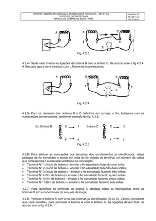 CENTRO FEDERAL DE EDUCAÇÃO TECNOLÓGICA DO CEARÁ – CEFET-CE
CURSO DE ELETROTÉCNICA
MANUAL DE COMANDOS INDUSTRIAIS
PÁGINA: 41
PRÁTICA 04
Prof. Gênova
Fig. 4.2.3
4.2.4- Neste caso inverta as ligações da bobina B com a bobina C, de acordo com a fig.4.2.4.
A lâmpada agora deve sinalizar com o filamento incandescente;
Fig. 4.2.4
4.2.5- Com os terminais das bobinas B e C definidos em começo e fim, batize-os com as
numerações convencionais, conforme exemplo da fig. 4.2.5;
Fig. 4.2.5
4.2.6- Para efetuar as marcações dos terminais dos enrolamentos já identificados, utilize
pedaços de fio esmaltado e enrole em volta do fio isolado do terminal, um número de voltas
que corresponda a numeração arbitrada da convenção:
 Terminal N 1 (início de bobina) - enrolar o fio esmaltado fazendo uma volta;
 Terminal N 2 (início de bobina) - enrolar o fio esmaltado fazendo duas voltas;
 Terminal N 3 (início de bobina) – enrolar o fio esmaltado fazendo três voltas;
 Terminal N 4 (fim de bobina) – enrolar o fio esmaltado fazendo quatro voltas;
 Terminal N 5 (fim de bobina) – enrolar o fio esmaltado fazendo cinco voltas;
 Terminal N  6 (fim de bobina) – enrolar o fio esmaltado fazendo seis voltas.
4.2.7- Para identificar os terminais da bobina A, desfaça todas as interligações entre as
bobinas B e C e os terminais do soquete de louça;
4.2.8- Permute a bobina A com uma das bobinas já identificadas (B ou C). Vamos considerar
que você escolheu para permutar a bobina A com a bobina B. As ligações devem ficar de
acordo com a fig. 4.2.8;
Ex. Bobina B C 1 Bobina C
F 4
C 3
F 6
 
