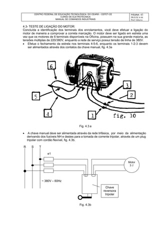 CENTRO FEDERAL DE EDUCAÇÃO TECNOLÓGICA DO CEARÁ – CEFET-CE
CURSO DE ELETROTÉCNICA
MANUAL DE COMANDOS INDUSTRIAIS
PÁGINA: 43
PRÁTICA 04
Prof. Gênova
4.3- TESTE DE LIGAÇÃO DO MOTOR:
Concluída a identificação dos terminais dos enrolamentos, você deve efetuar a ligação do
motor de maneira a comprovar a correta marcação. O motor deve ser ligado em estrela uma
vez que os motores de 6 terminais disponíveis na Oficina, possuem na sua grande maioria, as
tensões múltiplas de 220/380V, enquanto a rede de serviço possui tensão de linha de 380V.
 Efetue o fechamento da estrela nos terminais 4-5-6, enquanto os terminais 1-2-3 devem
ser alimentados através dos contatos da chave manual, fig. 4.3a
Fig. 4.3 a
 A chave manual deve ser alimentada através da rede trifásica, por meio da alimentação
derivando dos fusíveis NH e destes para a tomada de corrente tripolar, através de um plug
tripolar com cordão flexível, fig. 4.3b.
R S T
e1
~ 380V – 60Hz
Fig. 4.3b
Chave
reversora
tripolar
Motor
3 
 