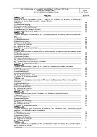 CENTRO FEDERAL DE EDUCAÇÃO TECNOLÓGICA DO CEARÁ – CEFET-CE
CURSO DE ELETROTÉCNICA
MANUAL DE COMANDOS INDUSTRIAIS
ÍNDICE
Prof. Gênova
ASSUNTO PÁGINA
PRÁTICA – 12
Aplicação do quadro eletromecânico SIMELETRO USB 630 SIEMENS com simulador de defeitos para
os circuitos de partida direta, reversora e estrela-triângulo:
1. Objetivos.................................................................................................................................................. 81
2. Comentários Teóricos.............................................................................................................................. 81
3. Procedimento da Prática.......................................................................................................................... 85
4. Verifique os seus conhecimentos............................................................................................................. 86
5. Diagrama geral de comando do quadro................................................................................................... 87
6. Diagrama geral de força do quadro.......................................................................................................... 88
PRÁTICA – 13
Comando automático para partida de MIT com tensão reduzida, através de chave compensadora à
seco:
1. Objetivos.................................................................................................................................................. 89
2. Comentários teóricos............................................................................................................................... 89
3. Material empregado................................................................................................................................. 90
4. Procedimento da prática.......................................................................................................................... 90
4.1. Diagrama de comando.......................................................................................................................... 90
4.2. Diagrama de força................................................................................................................................. 91
5. Verifique os seus conhecimentos............................................................................................................. 92
PRÁTICA – 14
Comando automático para partida de MIT com tensão reduzida, através de chave série-paralela estrela:
1. Objetivo.................................................................................................................................................... 93
2. Comentários teóricos............................................................................................................................... 93
3. Material empregado................................................................................................................................. 94
4. Procedimento da prática.......................................................................................................................... 94
4.1. Comando por chave reversora.............................................................................................................. 95
4.2. Comando remoto por botoeiras e contatores........................................................................................ 95
5. Verifique os seus conhecimentos............................................................................................................. 96
PRÁTICA – 15
Comando automático para a partida de MIT através de chave microprocessada soft-starter
1. Objetivo.................................................................................................................................................... 97
2. Comentários teóricos............................................................................................................................... 97
3. Material empregado................................................................................................................................. 99
4. Procedimento da prática.......................................................................................................................... 100
4.1. Circuito de comando e força................................................................................................................. 100
5. Verifique os seus conhecimentos............................................................................................................. 101
PRÁTICA – 16
Comando automático para partida direta de MIT, com reversão e circuito de freio eletromagnético:
1. Objetivo.................................................................................................................................................... 102
2. Comentários teóricos............................................................................................................................... 102
3. Material empregado................................................................................................................................. 103
4. Procedimento da prática.......................................................................................................................... 103
4.1. Diagrama de comando.......................................................................................................................... 103
4.2. Diagrama de força................................................................................................................................. 104
PRÁTICA – 17
Comando automático para partida Y- de MIT, com reversão no sentido de rotação:
1. Objetivos.................................................................................................................................................. 105
2. Comentários Teóricos.............................................................................................................................. 105
3. Material empregado................................................................................................................................. 106
4. Procedimento da prática.......................................................................................................................... 106
4.1. Diagrama de comando.......................................................................................................................... 106
4.2. Diagrama de força................................................................................................................................. 107
5. Verifique os seus conhecimentos............................................................................................................. 108
PRÁTICA – 18
Comando automático para acionamento do motor de polos comutáveis para 2 velocidades (ligação
dahlander), com reversão no sentido de rotação:
1. Objetivos.................................................................................................................................................. 109
2. Comentários Teóricos.............................................................................................................................. 109
3. Material empregado................................................................................................................................. 109
4. Procedimento da prática.......................................................................................................................... 110
4.1. Diagrama de comando.......................................................................................................................... 111
4.2. Diagrama de força................................................................................................................................. 112
PRÁTICA – 19
Comando automático para partida de MIT com tensão reduzida, através de chave compensadora à
seco e inversão de rotação:
1. Objetivos.................................................................................................................................................. 113
 