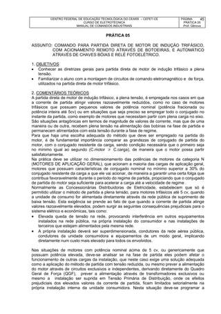 CENTRO FEDERAL DE EDUCAÇÃO TECNOLÓGICA DO CEARÁ – CEFET-CE
CURSO DE ELETROTÉCNICA
MANUAL DE COMANDOS INDUSTRIAIS
PÁGINA:
PRÁTICA 05
Prof. Gênova
45
PRÁTICA 05
ASSUNTO: COMANDO PARA PARTIDA DIRETA DE MOTOR DE INDUÇÁO TRIFÁSICO,
COM ACIONAMENTO REMOTO ATRAVÉS DE BOTOEIRAS, E AUTOMÁTICO
ATRAVÉS DE CHAVES BÓIAS E RELÉ FOTOELÉTRICO.
1. OBJETIVOS
 Conhecer as diretrizes gerais para partida direta de motor de indução trifásico a plena
tensão.
 Familiarizar o aluno com a montagem de circuitos de comando eletromagnético e de força,
utilizados na partida direta de motor trifásico.
2. COMENTÁRIOS TEÓRICOS
A partida direta de motor de indução trifásico, a plena tensão, é empregada nos casos em que
a corrente de partida atingir valores razoavelmente reduzidos, como no caso de motores
trifásicos que possuam pequenos valores de potência nominal (potência fracionada ou
potência inteira até 5cv) ou em situações que seja preciso se empregar todo o conjugado no
instante da partida, como exemplo de motores que necessitam partir com plena carga no eixo.
São situações antagônicas em termos de magnitude de valores de corrente, mas que de uma
maneira ou de outra, recebem plena tensão na alimentação das bobinas na fase de partida e
permanecem alimentados com esta tensão durante a fase de regime.
Para que haja uma escolha adequada do método que deve ser empregado na partida do
motor, é de fundamental importância comparar as grandezas de conjugado de partida do
motor, com o conjugado resistente da carga, sendo condição necessária que o primeiro seja
no mínimo igual ao segundo (C.motor  C.carga), de maneira que o motor possa partir
satisfatoriamente.
Na prática deve se utilizar no dimensionamento das potências de motores da categoria N
(MOTORES DE APLICAÇÃO GERAL), que acionam a maioria das cargas de aplicação geral,
motores que possuam características de conjugado nominal no mínimo superior a 30% do
conjugado resistente da carga a que ele vai acionar, de maneira a garantir uma certa folga que
contribua favoravelmente durante o período do regime de partida, propiciando que o conjugado
de partida do motor seja suficiente para acelerar a carga até a velocidade de regime .
Normalmente as Concessionárias Distribuidoras de Eletricidade, estabelecem que só é
permitido utilizar o método de partida a plena tensão, para motores trifásicos até 5 cv, quando
a unidade de consumo for alimentada diretamente através da rede pública de suprimento de
baixa tensão. Esta exigência se prende ao fato de que quando a corrente de partida atinge
valores razoavelmente elevados, podem surgir as seguintes consequências prejudiciais para o
sistema elétrico e econômicas, tais como:
 Elevada queda de tensão na rede, provocando interferência em outros equipamentos
instalados na rede pública, na própria instalação do consumidor e nas instalações de
terceiros que estejam alimentados pela mesma rede.
 A própria instalação deverá ser superdimensionada, condutores da rede aérea pública,
condutores da unidade consumidora e equipamentos de um modo geral, implicando
diretamente num custo mais elevado para todos os envolvidos.
Nas situações de motores com potência nominal acima de 5 cv, ou genericamente que
possuam potência elevada, deve-se analisar se na fase de partida eles podem afetar o
funcionamento de outras cargas da instalação, que neste caso exige uma solução adequada
como a aplicação do método de partida com tensão reduzida, ou mesmo prever a alimentação
do motor através de circuitos exclusivos e independentes, derivando diretamente do Quadro
Geral de Força (QGF), prever a alimentação através de transformadores exclusivos ou
mesmo a instalação ser suprida em Tensão Primária de Distribuição, onde os efeitos
prejudiciais dos elevados valores da corrente de partida, ficam limitados setorialmente na
própria instalação interna da unidade consumidora. Nesta situação deve-se programar a
 