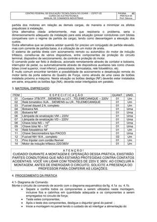 CENTRO FEDERAL DE EDUCAÇÃO TECNOLÓGICA DO CEARÁ – CEFET-CE
CURSO DE ELETROTÉCNICA
MANUAL DE COMANDOS INDUSTRIAIS
PÁGINA:
PRÁTICA 05
Prof. Gênova
46
partida dos motores em relação as demais cargas, de maneira a minimizar os efeitos
prejudiciais à instalação.
Uma alternativa citada anteriormente, mas que resolveria o problema, seria o
dimensionamento adequado da instalação para esta situação (prever condutores com bitolas
compatíveis com o regime de partida da carga), tendo como desvantagem a elevação dos
custos.
Outra alternativa que se poderia adotar quando for preciso um conjugado de partida elevado,
mas com corrente de partida baixa, é a utilização de um motor de anéis.
O sistema de partida direta com acionamento remoto ou automático do motor de indução
trifásico, constitui-se de vários dispositivos, entre componentes de proteção do circuito
terminal, dispositivo de seccionamento, de controle e proteção do motor.
O comando pode ser feito à distância, acionado remotamente através de contator e botoeira,
interruptor de pedal, ou automaticamente através de dispositivos auxiliares tais como chaves
bóias (nível superior, nível inferior), pressostatos, termostatos, relé fotoelétrico, etc.
É muito comum encontrar também a possibilidade de acionamento e desativação remota do
motor tanto da porta externa do Quadro de Força, como através de uma caixa de botões
instalada próximo a máquina. Nesta situação os botões desliga (NF) deverão estar instalados
em série, enquanto os botões liga (NA), deverão estar interligados em paralelo.
3. MATERIAL EMPREGADO
ITEM E S P E C I F I C A Ç Ã O QUANT. UNID.
01 Contator 3TB/3TF...SIEMENS ou LC1...TELEMECANIQUE – 220V 01 Um
02 Relé bimetálico 3UA... SIEMENS ou LR...TELEMECANIQUE 01 Um
03 Fusível diazed 2 A, completo 01 Um
04 Botoeira NA 01 Uma
05 Botoeira NF 01 Uma
06 Lâmpada de sinalização VM – 220V 01 Uma
07 Lâmpada de sinalização VD – 220V 01 Uma
08 Chave bóia NS – 10A
01 Uma
09 Chave bóia NI – 10A
01 Uma
10 Relé fotoelétrico NF 01 Um
11 Chave Seccionadora tipo PACCO 01 Uma
12 Fusível NH 16 A , completo 03 Um
13 Pino tripolar com cordão flexível 01 Um
14 Motor de indução trifásico 220/380V 01 Um
A T E N Ç Ã O !
CUIDADO! DURANTE A MONTAGEM E OPERAÇÃO DESSA PRÁTICA, EXISTIRÃO
PARTES CONDUTORAS QUE NÃO ESTARÃO PROTEGIDAS CONTRA CONTATOS
ACIDENTAIS. VOCÊ VAI LIDAR COM TENSÕES DE 220V E 380V. AO CONCLUIR A
MONTAGEM, ANTES DE ENERGIZAR O CIRCUITO, SOLICITE A PRESENÇA DO
PROFESSOR PARA CONFERIR AS LIGAÇÕES.
4. PROCEDIMENTO DA PRÁTICA
4.1- Diagrama de Comando:
Monte o circuito de comando de acordo com o diagrama esquemático da fig. 4.1a ou 4.1b.
 Separe e confira todos os componentes a serem utilizados nesta montagem,
inclusive fios e cabinhos em quantidade adequada e os componentes a serem
empregados no circuito de força;
 Teste estes componentes;
 Após o teste dos componentes, desligue o disjuntor geral do painel ;
 Inicie a montagem no painel tendo o cuidado de só interligar a alimentação do
 