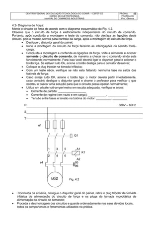 CENTRO FEDERAL DE EDUCAÇÃO TECNOLÓGICA DO CEARÁ – CEFET-CE
CURSO DE ELETROTÉCNICA
MANUAL DE COMANDOS INDUSTRIAIS
PÁGINA:
PRÁTICA 05
Prof. Gênova
48
4.2- Diagrama de Força:
Monte o circuito de força de acordo com o diagrama esquemático da Fig. 4.2.
Observe que o circuito de força é eletricamente independente do circuito de comando.
Portanto, após concluída a montagem e teste do comando, não desfaça as ligações deste
circuito, pois o mesmo servirá para controle da carga, após a montagem do circuito de força.
 Desligue o disjuntor geral do painel;
 Inicie a montagem do circuito de força fazendo as interligações no sentido fonte-
carga;
 Concluída a montagem e conferida as ligações da força, volte a alimentar e acionar
somente o circuito de comando, de maneira a checar se o comando ainda esta
funcionando normalmente. Para isso você deverá ligar o disjuntor geral e acionar o
botão liga. Se estiver tudo Ok, acione o botão desliga para o contator desativar;
 Coloque o plug tripolar na tomada trifásica;
 Com um teste néon, verifique se não esta faltando nenhuma fase na saída dos
fusíveis de força;
 Caso esteja tudo OK, acione o botão liga: o motor deverá partir imediatamente,
caso contrário desligue o disjuntor geral e chame o professor para verificar o que
ocorreu e buscar uma solução para que o circuito possa operar normalmente;
 Utilize um alicate volt-amperímetro em escala adequada, verifique e anote:
 Corrente de partida: _________________
 Corrente de regime (em vazio e em carga): ___________, ____________
 Tensão entre fases e tensão na bobina do motor: _________, _________
R 380V – 60Hz
S
T
e1
Q1
1 3 5 A1
K1
2 4 6
A2
e4 95
96
Fig. 4.2
 Concluída os ensaios, desligue o disjuntor geral do painel, retire o plug tripolar da tomada
trifásica de alimentação do circuito de força e os plugs da tomada monofásica de
alimentação do circuito de comando;
 Proceda a desmontagem dos circuitos e guarde ordenadamente nos seus devidos locais,
todos os componentes e ferramentas utilizados na prática.
M3Ø
 