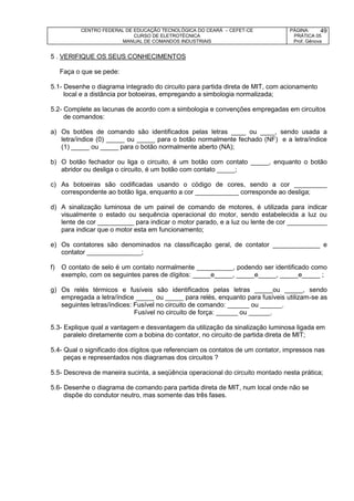 CENTRO FEDERAL DE EDUCAÇÃO TECNOLÓGICA DO CEARÁ – CEFET-CE
CURSO DE ELETROTÉCNICA
MANUAL DE COMANDOS INDUSTRIAIS
PÁGINA:
PRÁTICA 05
Prof. Gênova
49
5 . VERIFIQUE OS SEUS CONHECIMENTOS
Faça o que se pede:
5.1- Desenhe o diagrama integrado do circuito para partida direta de MIT, com acionamento
local e a distância por botoeiras, empregando a simbologia normalizada;
5.2- Complete as lacunas de acordo com a simbologia e convenções empregadas em circuitos
de comandos:
a) Os botões de comando são identificados pelas letras ____ ou ____, sendo usada a
letra/índice (0) _____ ou _____ para o botão normalmente fechado (NF) e a letra/índice
(1) _____ ou _____ para o botão normalmente aberto (NA);
b) O botão fechador ou liga o circuito, é um botão com contato _____, enquanto o botão
abridor ou desliga o circuito, é um botão com contato _____;
c) As botoeiras são codificadas usando o código de cores, sendo a cor _________
correspondente ao botão liga, enquanto a cor ____________ corresponde ao desliga;
d) A sinalização luminosa de um painel de comando de motores, é utilizada para indicar
visualmente o estado ou sequência operacional do motor, sendo estabelecida a luz ou
lente de cor __________ para indicar o motor parado, e a luz ou lente de cor ___________
para indicar que o motor esta em funcionamento;
e) Os contatores são denominados na classificação geral, de contator _____________ e
contator _______________;
f) O contato de selo é um contato normalmente __________, podendo ser identificado como
exemplo, com os seguintes pares de dígitos: _____e_____, _____e_____, _____e_____ ;
g) Os relés térmicos e fusíveis são identificados pelas letras _____ou _____, sendo
empregada a letra/índice _____ ou _____ para relés, enquanto para fusíveis utilizam-se as
seguintes letras/índices: Fusível no circuito de comando: ______ ou ______.
Fusível no circuito de força: ______ ou ______.
5.3- Explique qual a vantagem e desvantagem da utilização da sinalização luminosa ligada em
paralelo diretamente com a bobina do contator, no circuito de partida direta de MIT;
5.4- Qual o significado dos dígitos que referenciam os contatos de um contator, impressos nas
peças e representados nos diagramas dos circuitos ?
5.5- Descreva de maneira sucinta, a seqüência operacional do circuito montado nesta prática;
5.6- Desenhe o diagrama de comando para partida direta de MIT, num local onde não se
dispõe do condutor neutro, mas somente das três fases.
 