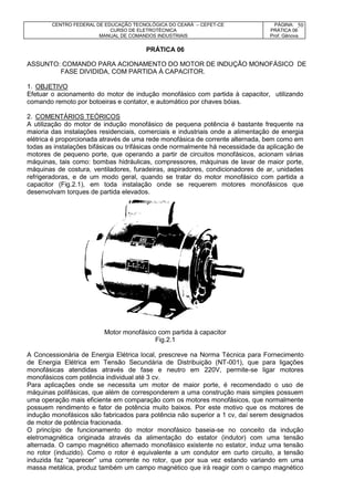 CENTRO FEDERAL DE EDUCAÇÃO TECNOLÓGICA DO CEARÁ – CEFET-CE
CURSO DE ELETROTÉCNICA
MANUAL DE COMANDOS INDUSTRIAIS
PÁGINA:
PRÁTICA 06
Prof. Gênova
50
PRÁTICA 06
ASSUNTO: COMANDO PARA ACIONAMENTO DO MOTOR DE INDUÇÃO MONOFÁSICO DE
FASE DIVIDIDA, COM PARTIDA À CAPACITOR.
1. OBJETIVO
Efetuar o acionamento do motor de indução monofásico com partida à capacitor, utilizando
comando remoto por botoeiras e contator, e automático por chaves bóias.
2. COMENTÁRIOS TEÓRICOS
A utilização do motor de indução monofásico de pequena potência é bastante frequente na
maioria das instalações residenciais, comerciais e industriais onde a alimentação de energia
elétrica é proporcionada através de uma rede monofásica de corrente alternada, bem como em
todas as instalações bifásicas ou trifásicas onde normalmente há necessidade da aplicação de
motores de pequeno porte, que operando a partir de circuitos monofásicos, acionam várias
máquinas, tais como: bombas hidráulicas, compressores, máquinas de lavar de maior porte,
máquinas de costura, ventiladores, furadeiras, aspiradores, condicionadores de ar, unidades
refrigeradoras, e de um modo geral, quando se tratar do motor monofásico com partida a
capacitor (Fig.2.1), em toda instalação onde se requerem motores monofásicos que
desenvolvam torques de partida elevados.
Motor monofásico com partida à capacitor
Fig.2.1
A Concessionária de Energia Elétrica local, prescreve na Norma Técnica para Fornecimento
de Energia Elétrica em Tensão Secundária de Distribuição (NT-001), que para ligações
monofásicas atendidas através de fase e neutro em 220V, permite-se ligar motores
monofásicos com potência individual até 3 cv.
Para aplicações onde se necessita um motor de maior porte, é recomendado o uso de
máquinas polifásicas, que além de corresponderem a uma construção mais simples possuem
uma operação mais eficiente em comparação com os motores monofásicos, que normalmente
possuem rendimento e fator de potência muito baixos. Por este motivo que os motores de
indução monofásicos são fabricados para potência não superior a 1 cv, daí serem designados
de motor de potência fracionada.
O princípio de funcionamento do motor monofásico baseia-se no conceito da indução
eletromagnética originada através da alimentação do estator (indutor) com uma tensão
alternada. O campo magnético alternado monofásico existente no estator, induz uma tensão
no rotor (induzido). Como o rotor é equivalente a um condutor em curto circuito, a tensão
induzida faz “aparecer” uma corrente no rotor, que por sua vez estando variando em uma
massa metálica, produz também um campo magnético que irá reagir com o campo magnético
 