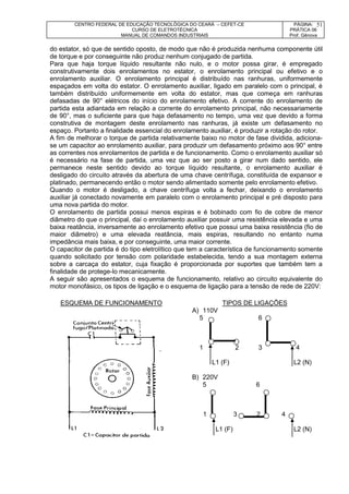 CENTRO FEDERAL DE EDUCAÇÃO TECNOLÓGICA DO CEARÁ – CEFET-CE
CURSO DE ELETROTÉCNICA
MANUAL DE COMANDOS INDUSTRIAIS
PÁGINA:
PRÁTICA 06
Prof. Gênova
51
do estator, só que de sentido oposto, de modo que não é produzida nenhuma componente útil
de torque e por conseguinte não produz nenhum conjugado de partida.
Para que haja torque líquido resultante não nulo, e o motor possa girar, é empregado
construtivamente dois enrolamentos no estator, o enrolamento principal ou efetivo e o
enrolamento auxiliar. O enrolamento principal é distribuído nas ranhuras, uniformemente
espaçados em volta do estator. O enrolamento auxiliar, ligado em paralelo com o principal, é
também distribuído uniformemente em volta do estator, mas que começa em ranhuras
defasadas de 90° elétricos do início do enrolamento efetivo. A corrente do enrolamento de
partida esta adiantada em relação a corrente do enrolamento principal, não necessariamente
de 90°, mas o suficiente para que haja defasamento no tempo, uma vez que devido a forma
construtiva de montagem deste enrolamento nas ranhuras, já existe um defasamento no
espaço. Portanto a finalidade essencial do enrolamento auxiliar, é produzir a rotação do rotor.
A fim de melhorar o torque de partida relativamente baixo no motor de fase dividida, adiciona-
se um capacitor ao enrolamento auxiliar, para produzir um defasamento próximo aos 90° entre
as correntes nos enrolamentos de partida e de funcionamento. Como o enrolamento auxiliar só
é necessário na fase de partida, uma vez que ao ser posto a girar num dado sentido, ele
permanece neste sentido devido ao torque líquido resultante, o enrolamento auxiliar é
desligado do circuito através da abertura de uma chave centrífuga, constituída de expansor e
platinado, permanecendo então o motor sendo alimentado somente pelo enrolamento efetivo.
Quando o motor é desligado, a chave centrífuga volta a fechar, deixando o enrolamento
auxiliar já conectado novamente em paralelo com o enrolamento principal e pré disposto para
uma nova partida do motor.
O enrolamento de partida possui menos espiras e é bobinado com fio de cobre de menor
diâmetro do que o principal, daí o enrolamento auxiliar possuir uma resistência elevada e uma
baixa reatância, inversamente ao enrolamento efetivo que possui uma baixa resistência (fio de
maior diâmetro) e uma elevada reatância, mais espiras, resultando no entanto numa
impedância mais baixa, e por conseguinte, uma maior corrente.
O capacitor de partida é do tipo eletrolítico que tem a característica de funcionamento somente
quando solicitado por tensão com polaridade estabelecida, tendo a sua montagem externa
sobre a carcaça do estator, cuja fixação é proporcionada por suportes que também tem a
finalidade de protege-lo mecanicamente.
A seguir são apresentados o esquema de funcionamento, relativo ao circuito equivalente do
motor monofásico, os tipos de ligação e o esquema de ligação para a tensão de rede de 220V:
ESQUEMA DE FUNCIONAMENTO TIPOS DE LIGAÇÕES
A) 110V
5 6
1 2 3 4
L1 (F) L2 (N)
B) 220V
5 6
1 3 2 4
L1 (F) L2 (N)
 