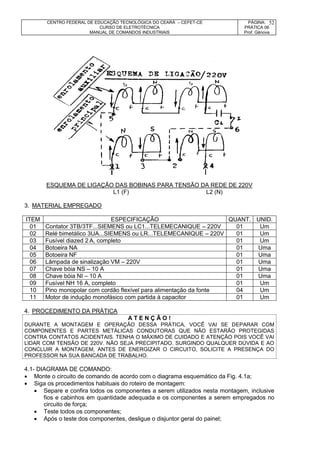 CENTRO FEDERAL DE EDUCAÇÃO TECNOLÓGICA DO CEARÁ – CEFET-CE
CURSO DE ELETROTÉCNICA
MANUAL DE COMANDOS INDUSTRIAIS
PÁGINA:
PRÁTICA 06
Prof. Gênova
52
ESQUEMA DE LIGAÇÃO DAS BOBINAS PARA TENSÃO DA REDE DE 220V
L1 (F) L2 (N)
3. MATERIAL EMPREGADO
ITEM ESPECIFICAÇÃO QUANT. UNID.
01 Contator 3TB/3TF...SIEMENS ou LC1...TELEMECANIQUE – 220V 01 Um
02 Relé bimetálico 3UA...SIEMENS ou LR...TELEMECANIQUE – 220V 01 Um
03 Fusível diazed 2 A, completo 01 Um
04 Botoeira NA 01 Uma
05 Botoeira NF 01 Uma
06 Lâmpada de sinalização VM – 220V 01 Uma
07 Chave bóia NS – 10 A 01 Uma
08 Chave bóia NI – 10 A 01 Uma
09 Fusível NH 16 A, completo 01 Um
10 Pino monopolar com cordão flexível para alimentação da fonte 04 Um
11 Motor de indução monofásico com partida à capacitor 01 Um
4. PROCEDIMENTO DA PRÁTICA
A T E N Ç Ã O !
DURANTE A MONTAGEM E OPERAÇÃO DESSA PRÁTICA, VOCÊ VAI SE DEPARAR COM
COMPONENTES E PARTES METÁLICAS CONDUTORAS QUE NÃO ESTARÃO PROTEGIDAS
CONTRA CONTATOS ACIDENTAIS. TENHA O MÁXIMO DE CUIDADO E ATENÇÃO POIS VOCÊ VAI
LIDAR COM TENSÃO DE 220V. NÃO SEJA PRECIPITADO. SURGINDO QUALQUER DÚVIDA E AO
CONCLUIR A MONTAGEM, ANTES DE ENERGIZAR O CIRCUITO, SOLICITE A PRESENÇA DO
PROFESSOR NA SUA BANCADA DE TRABALHO.
4.1- DIAGRAMA DE COMANDO:
 Monte o circuito de comando de acordo com o diagrama esquemático da Fig. 4.1a;
 Siga os procedimentos habituais do roteiro de montagem:
 Separe e confira todos os componentes a serem utilizados nesta montagem, inclusive
fios e cabinhos em quantidade adequada e os componentes a serem empregados no
circuito de força;
 Teste todos os componentes;
 Após o teste dos componentes, desligue o disjuntor geral do painel;
 